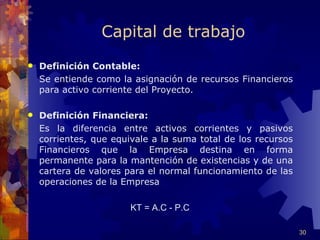 Capital de trabajo
   Definición Contable:
    Se entiende como la asignación de recursos Financieros
    para activo corriente del Proyecto.

   Definición Financiera:
    Es la diferencia entre activos corrientes y pasivos
    corrientes, que equivale a la suma total de los recursos
    Financieros que la Empresa destina en forma
    permanente para la mantención de existencias y de una
    cartera de valores para el normal funcionamiento de las
    operaciones de la Empresa

                        KT = A.C - P.C

                                                               30
 