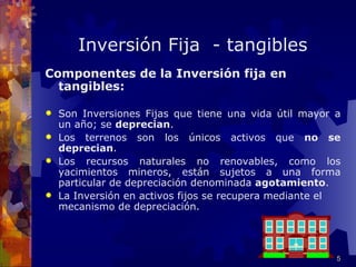 Inversión Fija - tangibles
Componentes de la Inversión fija en
  tangibles:

 Son Inversiones Fijas que tiene una vida útil mayor a
  un año; se deprecian.
 Los terrenos son los únicos activos que no se
  deprecian.
 Los recursos naturales no renovables, como los
  yacimientos mineros, están sujetos a una forma
  particular de depreciación denominada agotamiento.
 La Inversión en activos fijos se recupera mediante el
  mecanismo de depreciación.




                                                      5
 