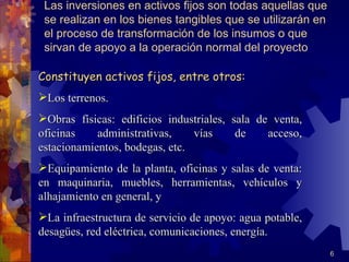 Las inversiones en activos fijos son todas aquellas que
 se realizan en los bienes tangibles que se utilizarán en
 el proceso de transformación de los insumos o que
 sirvan de apoyo a la operación normal del proyecto

Constituyen activos fijos, entre otros:
Los terrenos.
Obras físicas: edificios industriales, sala de venta,
oficinas    administrativas,    vías     de    acceso,
estacionamientos, bodegas, etc.
Equipamiento de la planta, oficinas y salas de venta:
en maquinaria, muebles, herramientas, vehículos y
alhajamiento en general, y
La infraestructura de servicio de apoyo: agua potable,
desagües, red eléctrica, comunicaciones, energía.
                                                            6
 