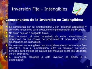 Inversión Fija - Intangibles

Componentes de la Inversión en Intangibles:

   Se caracteriza por su inmaterialidad y son derechos adquiridos y
    servicios necesarios para el estudio e implementación del Proyecto.
   No están sujetos a desgaste físico.
   Para recuperar el valor monetario de estas Inversiones se
    incorporan en los costos de producción el rubro denominado
    amortización de intangibles.
   La Inversión en Intangibles que es un desembolso de la etapa Pre-
    Operativa, para su amortización sufre un prorrateo en varios
    periodos para efectos de calculo del impuesto sobre las utilidades
    de las Empresas.
   El tratamiento otorgado a esta Inversión es similar a la
    depreciación.

                                                                          7
 