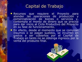 Capital de Trabajo
   Recursos que requiere el Proyecto para
    atender las operaciones de producción y
    comercialización de bienes o servicios y,
    contempla el monto de dinero que se precisa
    para dar inicio al Ciclo Productivo del Proyecto
    en su fase de funcionamiento.
   En efecto, desde el momento que se compran
    insumos o se pagan sueldos, se incurren en
    gastos a ser cubiertos por el Capital de
    Trabajo en tanto no se obtenga ingresos por la
    venta del producto final.




                                                   9
 
