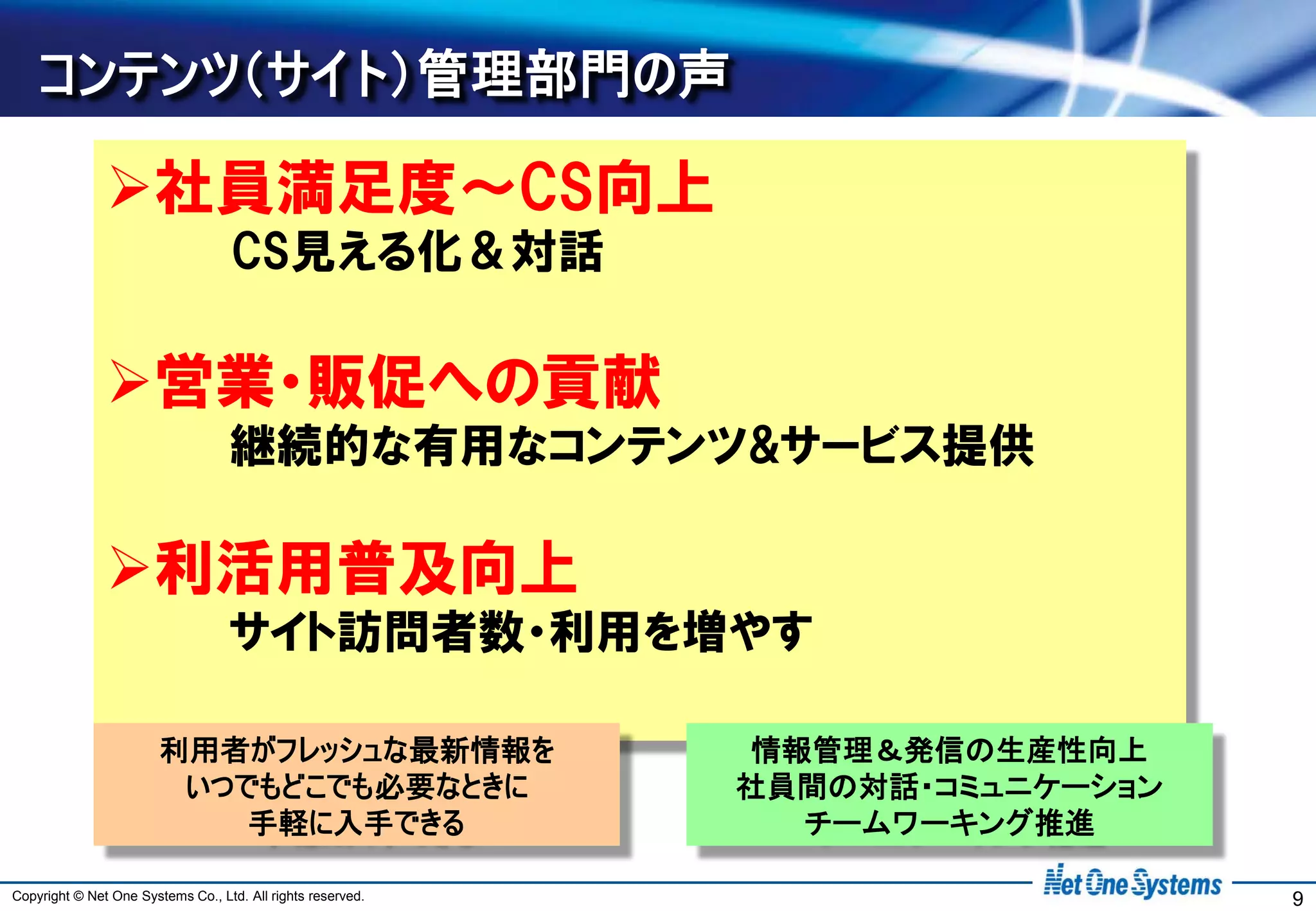 コンテンツ（サイト）管理部門の声

               社員満足度～CS向上
                                    CS見える化＆対話

               営業・販促への貢献
                                   継続的な有用なコンテンツ&サービス提供

               利活用普及向上
                                   サイト訪問者数・利用を増やす

                        利用者がフレッシュな最新情報を                      情報管理＆発信の生産性向上
                         いつでもどこでも必要なときに                      社員間の対話・コミュニケーション
                            手軽に入手できる                           チームワーキング推進

Copyright © Net One Systems Co., Ltd. All rights reserved.                      9
 