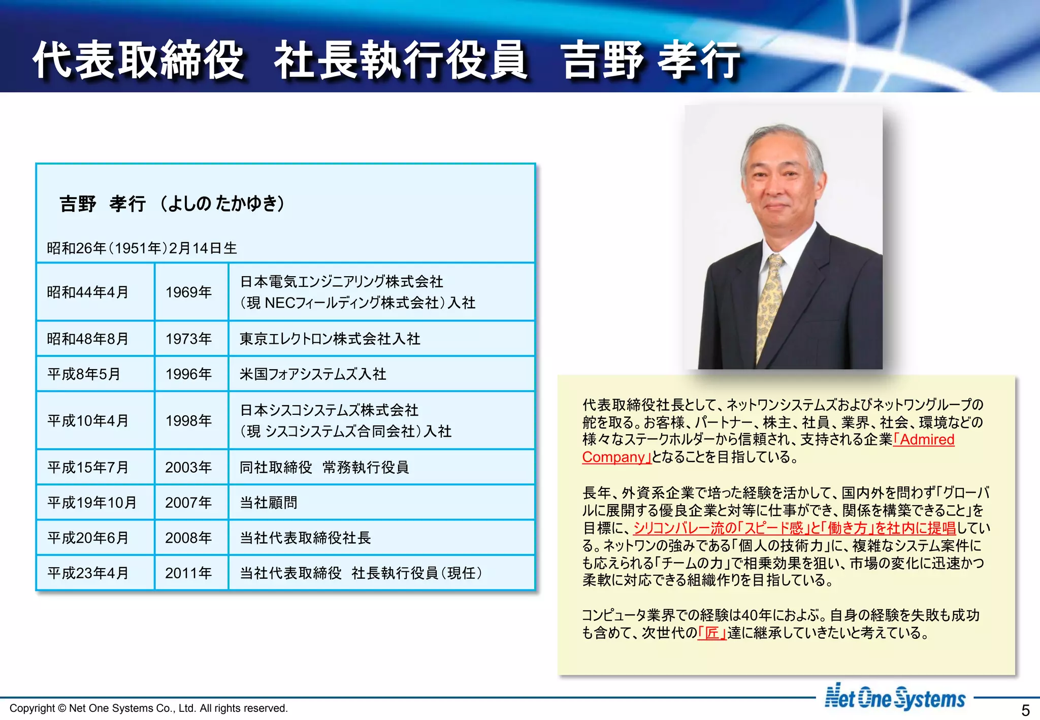 代表取締役 社長執行役員 吉野 孝行


          吉野 孝行 （よしの たかゆき）

       昭和26年（1951年）2月14日生

                                               日本電気エンジニアリング株式会社
       昭和44年4月                  1969年
                                               （現 NECフィールディング株式会社）入社

       昭和48年8月                  1973年          東京エレクトロン株式会社入社

       平成8年5月                   1996年          米国フォアシステムズ入社

                                               日本シスコシステムズ株式会社          代表取締役社長として、ネットワンシステムズおよびネットワングループの
       平成10年4月                  1998年                                  舵を取る。お客様、パートナー、株主、社員、業界、社会、環境などの
                                               （現 シスコシステムズ合同会社）入社
                                                                       様々なステークホルダーから信頼され、支持される企業「Admired
                                                                       Company」となることを目指している。
       平成15年7月                  2003年          同社取締役 常務執行役員
                                                                       長年、外資系企業で培った経験を活かして、国内外を問わず「グローバ
       平成19年10月                 2007年          当社顧問
                                                                       ルに展開する優良企業と対等に仕事ができ、関係を構築できること」を
                                                                       目標に、シリコンバレー流の「スピード感」と「働き方」を社内に提唱してい
       平成20年6月                  2008年          当社代表取締役社長
                                                                       る。ネットワンの強みである「個人の技術力」に、複雑なシステム案件に
                                                                       も応えられる「チームの力」で相乗効果を狙い、市場の変化に迅速かつ
       平成23年4月                  2011年          当社代表取締役 社長執行役員（現任）      柔軟に対応できる組織作りを目指している。

                                                                       コンピュータ業界での経験は40年におよぶ。自身の経験を失敗も成功
                                                                       も含めて、次世代の「匠」達に継承していきたいと考えている。




Copyright © Net One Systems Co., Ltd. All rights reserved.                                                   5
 