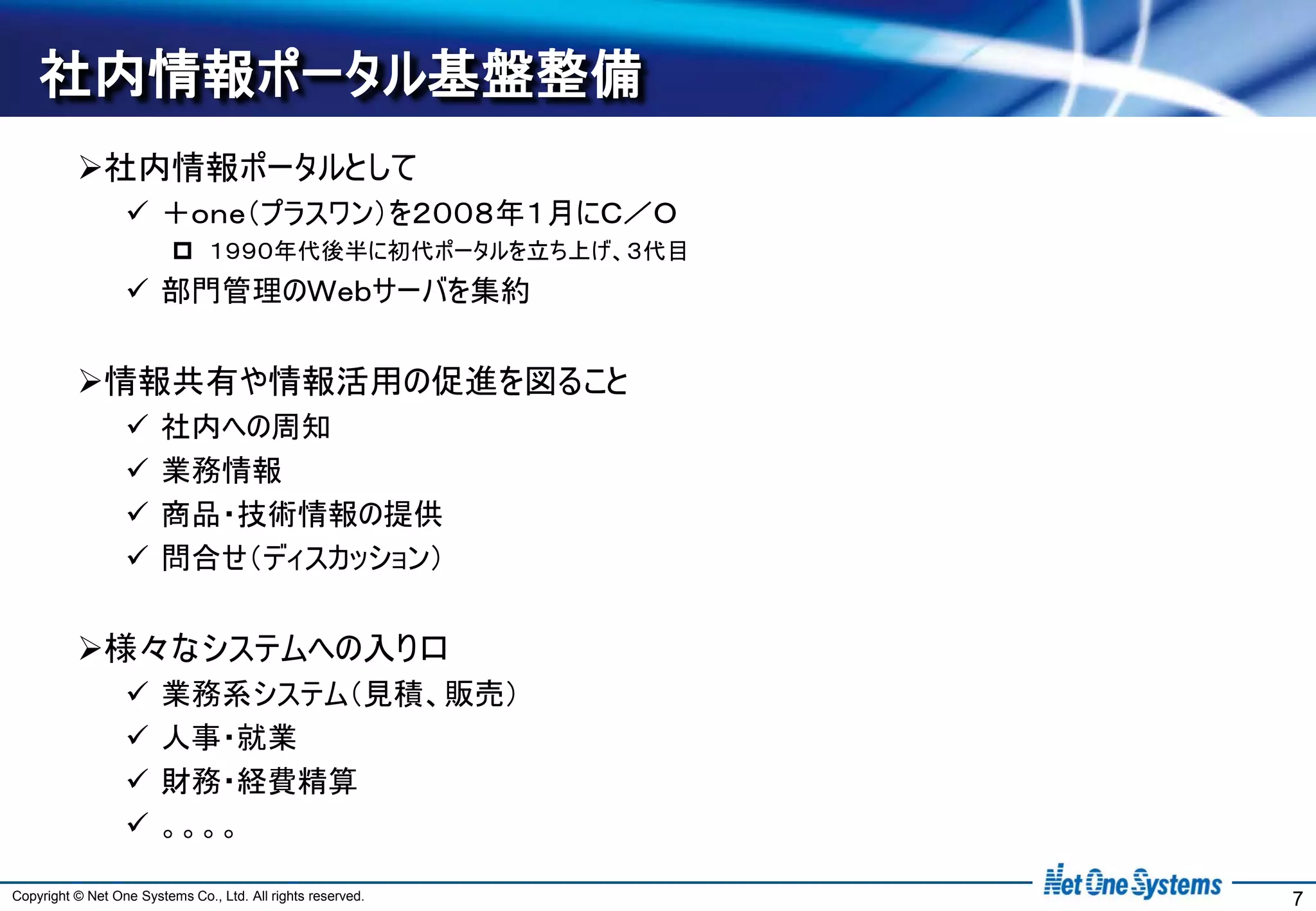 社内情報ポータル基盤整備
          社内情報ポータルとして
                   ＋ｏｎｅ（プラスワン）を２００８年１月にＣ／Ｏ
                           １９９０年代後半に初代ポータルを立ち上げ、３代目
                   部門管理のＷｅｂサーバを集約


          情報共有や情報活用の促進を図ること
                       社内への周知
                       業務情報
                       商品・技術情報の提供
                       問合せ（ディスカッション）


          様々なシステムへの入り口
                       業務系システム（見積、販売）
                       人事・就業
                       財務・経費精算
                       。。。。

Copyright © Net One Systems Co., Ltd. All rights reserved.   7
 