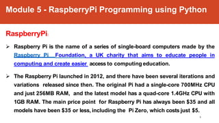 Module 5 - RaspberryPi Programming using Python
1
RaspberryPi:
 Raspberry Pi is the name of a series of single-board computers made by the
Raspberry Pi Foundation, a UK charity that aims to educate people in
computing and create easier access to computing education.
 The Raspberry Pi launched in 2012, and there have been several iterations and
variations released since then. The original Pi had a single-core 700MHz CPU
and just 256MB RAM, and the latest model has a quad-core 1.4GHz CPU with
1GB RAM. The main price point for Raspberry Pi has always been $35 and all
models have been $35 or less, including the Pi Zero, which costs just $5.
 
