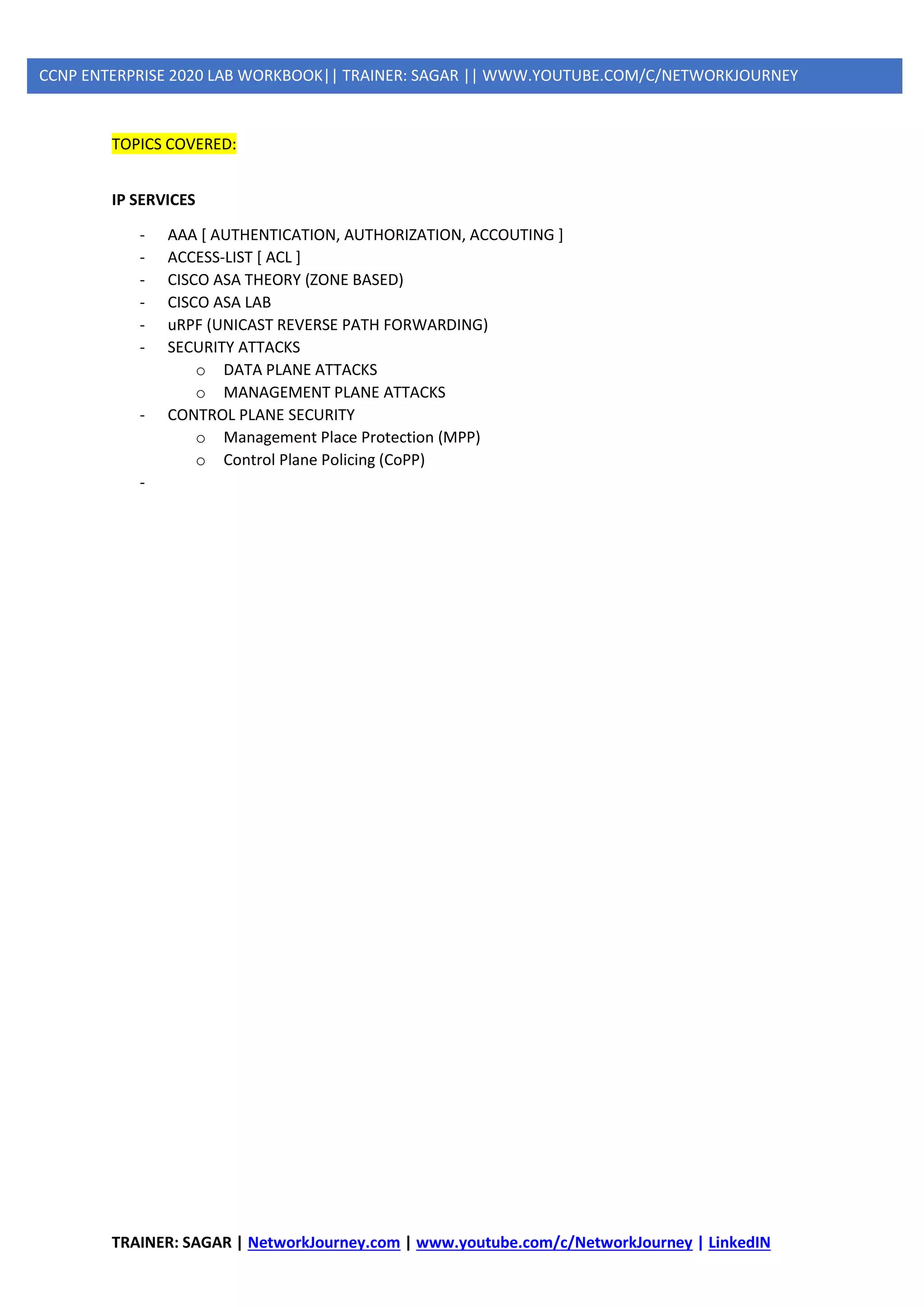 TRAINER: SAGAR | NetworkJourney.com | www.youtube.com/c/NetworkJourney | LinkedIN
CCNP ENTERPRISE 2020 LAB WORKBOOK|| TRAINER: SAGAR || WWW.YOUTUBE.COM/C/NETWORKJOURNEY
TOPICS COVERED:
IP SERVICES
- AAA [ AUTHENTICATION, AUTHORIZATION, ACCOUTING ]
- ACCESS-LIST [ ACL ]
- CISCO ASA THEORY (ZONE BASED)
- CISCO ASA LAB
- uRPF (UNICAST REVERSE PATH FORWARDING)
- SECURITY ATTACKS
o DATA PLANE ATTACKS
o MANAGEMENT PLANE ATTACKS
- CONTROL PLANE SECURITY
o Management Place Protection (MPP)
o Control Plane Policing (CoPP)
-
 