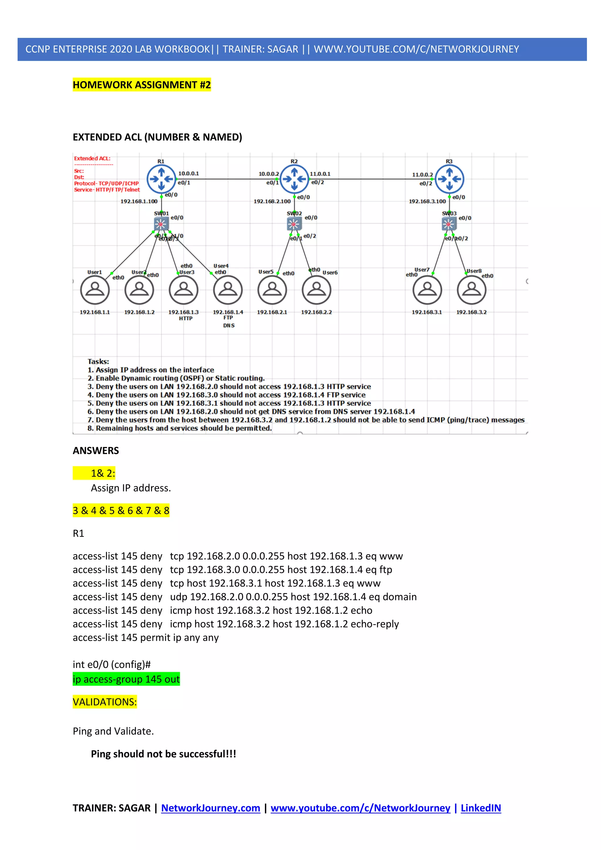 TRAINER: SAGAR | NetworkJourney.com | www.youtube.com/c/NetworkJourney | LinkedIN
CCNP ENTERPRISE 2020 LAB WORKBOOK|| TRAINER: SAGAR || WWW.YOUTUBE.COM/C/NETWORKJOURNEY
HOMEWORK ASSIGNMENT #2
EXTENDED ACL (NUMBER & NAMED)
ANSWERS
1& 2:
Assign IP address.
3 & 4 & 5 & 6 & 7 & 8
R1
access-list 145 deny tcp 192.168.2.0 0.0.0.255 host 192.168.1.3 eq www
access-list 145 deny tcp 192.168.3.0 0.0.0.255 host 192.168.1.4 eq ftp
access-list 145 deny tcp host 192.168.3.1 host 192.168.1.3 eq www
access-list 145 deny udp 192.168.2.0 0.0.0.255 host 192.168.1.4 eq domain
access-list 145 deny icmp host 192.168.3.2 host 192.168.1.2 echo
access-list 145 deny icmp host 192.168.3.2 host 192.168.1.2 echo-reply
access-list 145 permit ip any any
int e0/0 (config)#
ip access-group 145 out
VALIDATIONS:
Ping and Validate.
Ping should not be successful!!!
 