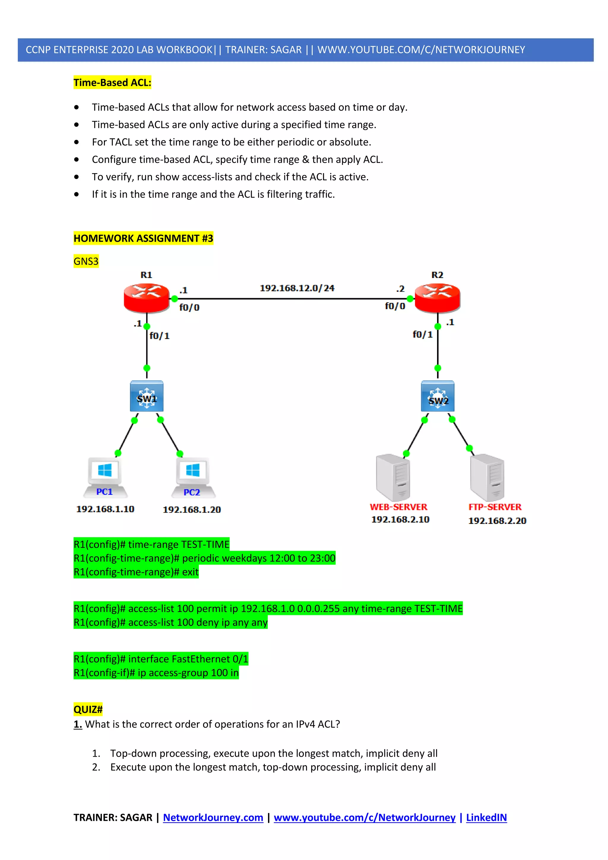 TRAINER: SAGAR | NetworkJourney.com | www.youtube.com/c/NetworkJourney | LinkedIN
CCNP ENTERPRISE 2020 LAB WORKBOOK|| TRAINER: SAGAR || WWW.YOUTUBE.COM/C/NETWORKJOURNEY
Time-Based ACL:
• Time-based ACLs that allow for network access based on time or day.
• Time-based ACLs are only active during a specified time range.
• For TACL set the time range to be either periodic or absolute.
• Configure time-based ACL, specify time range & then apply ACL.
• To verify, run show access-lists and check if the ACL is active.
• If it is in the time range and the ACL is filtering traffic.
HOMEWORK ASSIGNMENT #3
GNS3
R1(config)# time-range TEST-TIME
R1(config-time-range)# periodic weekdays 12:00 to 23:00
R1(config-time-range)# exit
R1(config)# access-list 100 permit ip 192.168.1.0 0.0.0.255 any time-range TEST-TIME
R1(config)# access-list 100 deny ip any any
R1(config)# interface FastEthernet 0/1
R1(config-if)# ip access-group 100 in
QUIZ#
1. What is the correct order of operations for an IPv4 ACL?
1. Top-down processing, execute upon the longest match, implicit deny all
2. Execute upon the longest match, top-down processing, implicit deny all
 