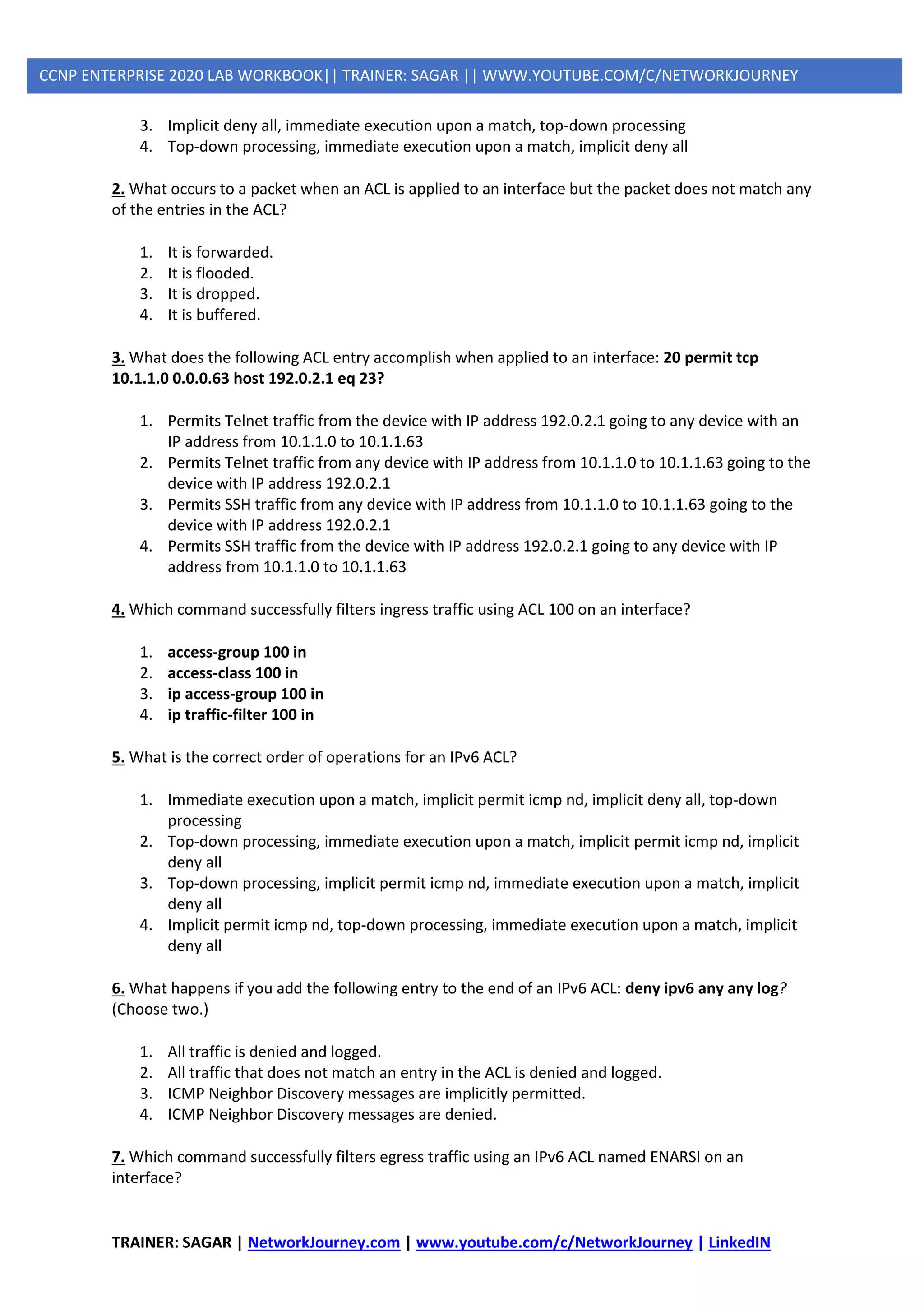 TRAINER: SAGAR | NetworkJourney.com | www.youtube.com/c/NetworkJourney | LinkedIN
CCNP ENTERPRISE 2020 LAB WORKBOOK|| TRAINER: SAGAR || WWW.YOUTUBE.COM/C/NETWORKJOURNEY
3. Implicit deny all, immediate execution upon a match, top-down processing
4. Top-down processing, immediate execution upon a match, implicit deny all
2. What occurs to a packet when an ACL is applied to an interface but the packet does not match any
of the entries in the ACL?
1. It is forwarded.
2. It is flooded.
3. It is dropped.
4. It is buffered.
3. What does the following ACL entry accomplish when applied to an interface: 20 permit tcp
10.1.1.0 0.0.0.63 host 192.0.2.1 eq 23?
1. Permits Telnet traffic from the device with IP address 192.0.2.1 going to any device with an
IP address from 10.1.1.0 to 10.1.1.63
2. Permits Telnet traffic from any device with IP address from 10.1.1.0 to 10.1.1.63 going to the
device with IP address 192.0.2.1
3. Permits SSH traffic from any device with IP address from 10.1.1.0 to 10.1.1.63 going to the
device with IP address 192.0.2.1
4. Permits SSH traffic from the device with IP address 192.0.2.1 going to any device with IP
address from 10.1.1.0 to 10.1.1.63
4. Which command successfully filters ingress traffic using ACL 100 on an interface?
1. access-group 100 in
2. access-class 100 in
3. ip access-group 100 in
4. ip traffic-filter 100 in
5. What is the correct order of operations for an IPv6 ACL?
1. Immediate execution upon a match, implicit permit icmp nd, implicit deny all, top-down
processing
2. Top-down processing, immediate execution upon a match, implicit permit icmp nd, implicit
deny all
3. Top-down processing, implicit permit icmp nd, immediate execution upon a match, implicit
deny all
4. Implicit permit icmp nd, top-down processing, immediate execution upon a match, implicit
deny all
6. What happens if you add the following entry to the end of an IPv6 ACL: deny ipv6 any any log?
(Choose two.)
1. All traffic is denied and logged.
2. All traffic that does not match an entry in the ACL is denied and logged.
3. ICMP Neighbor Discovery messages are implicitly permitted.
4. ICMP Neighbor Discovery messages are denied.
7. Which command successfully filters egress traffic using an IPv6 ACL named ENARSI on an
interface?
 