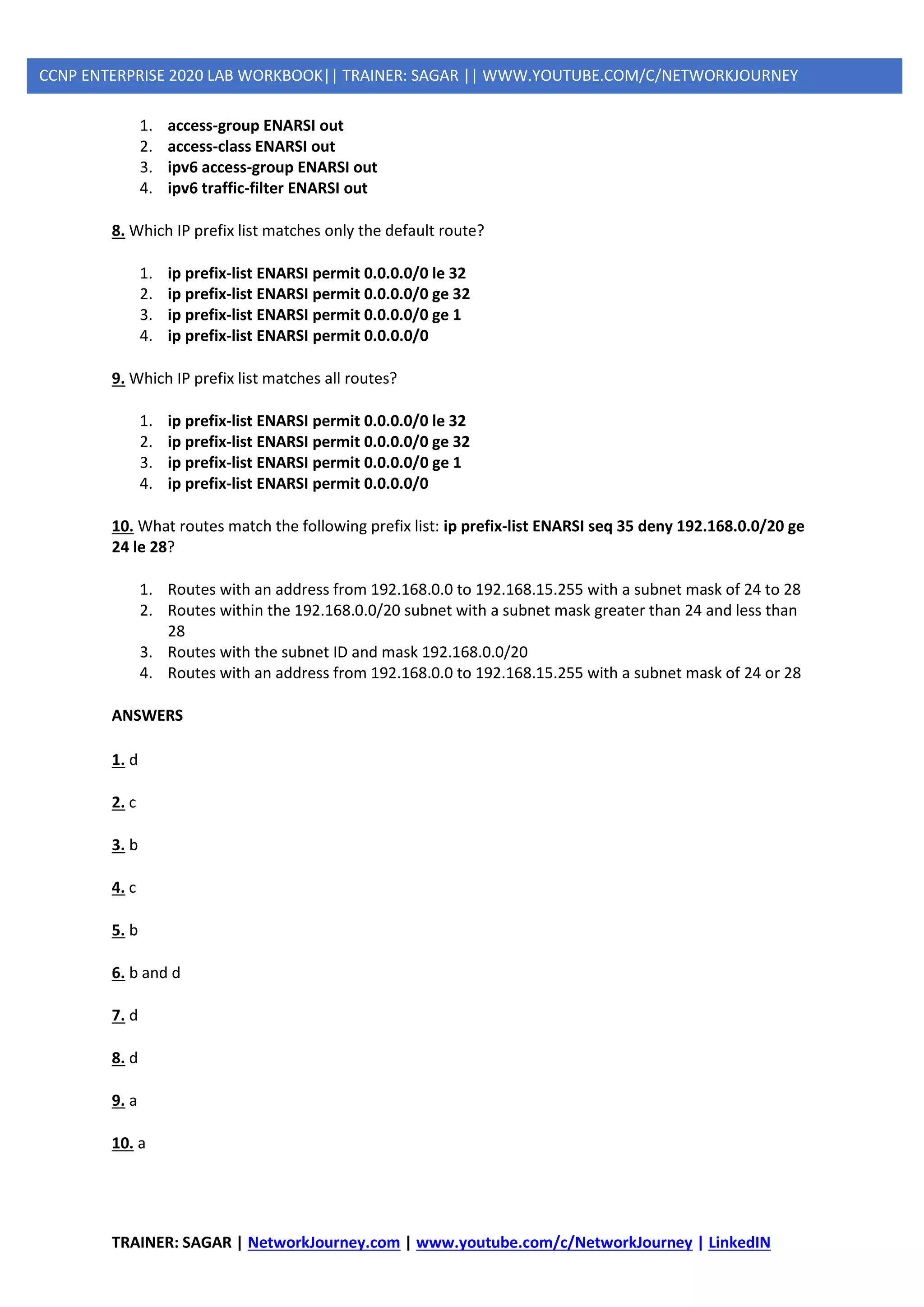 TRAINER: SAGAR | NetworkJourney.com | www.youtube.com/c/NetworkJourney | LinkedIN
CCNP ENTERPRISE 2020 LAB WORKBOOK|| TRAINER: SAGAR || WWW.YOUTUBE.COM/C/NETWORKJOURNEY
1. access-group ENARSI out
2. access-class ENARSI out
3. ipv6 access-group ENARSI out
4. ipv6 traffic-filter ENARSI out
8. Which IP prefix list matches only the default route?
1. ip prefix-list ENARSI permit 0.0.0.0/0 le 32
2. ip prefix-list ENARSI permit 0.0.0.0/0 ge 32
3. ip prefix-list ENARSI permit 0.0.0.0/0 ge 1
4. ip prefix-list ENARSI permit 0.0.0.0/0
9. Which IP prefix list matches all routes?
1. ip prefix-list ENARSI permit 0.0.0.0/0 le 32
2. ip prefix-list ENARSI permit 0.0.0.0/0 ge 32
3. ip prefix-list ENARSI permit 0.0.0.0/0 ge 1
4. ip prefix-list ENARSI permit 0.0.0.0/0
10. What routes match the following prefix list: ip prefix-list ENARSI seq 35 deny 192.168.0.0/20 ge
24 le 28?
1. Routes with an address from 192.168.0.0 to 192.168.15.255 with a subnet mask of 24 to 28
2. Routes within the 192.168.0.0/20 subnet with a subnet mask greater than 24 and less than
28
3. Routes with the subnet ID and mask 192.168.0.0/20
4. Routes with an address from 192.168.0.0 to 192.168.15.255 with a subnet mask of 24 or 28
ANSWERS
1. d
2. c
3. b
4. c
5. b
6. b and d
7. d
8. d
9. a
10. a
 