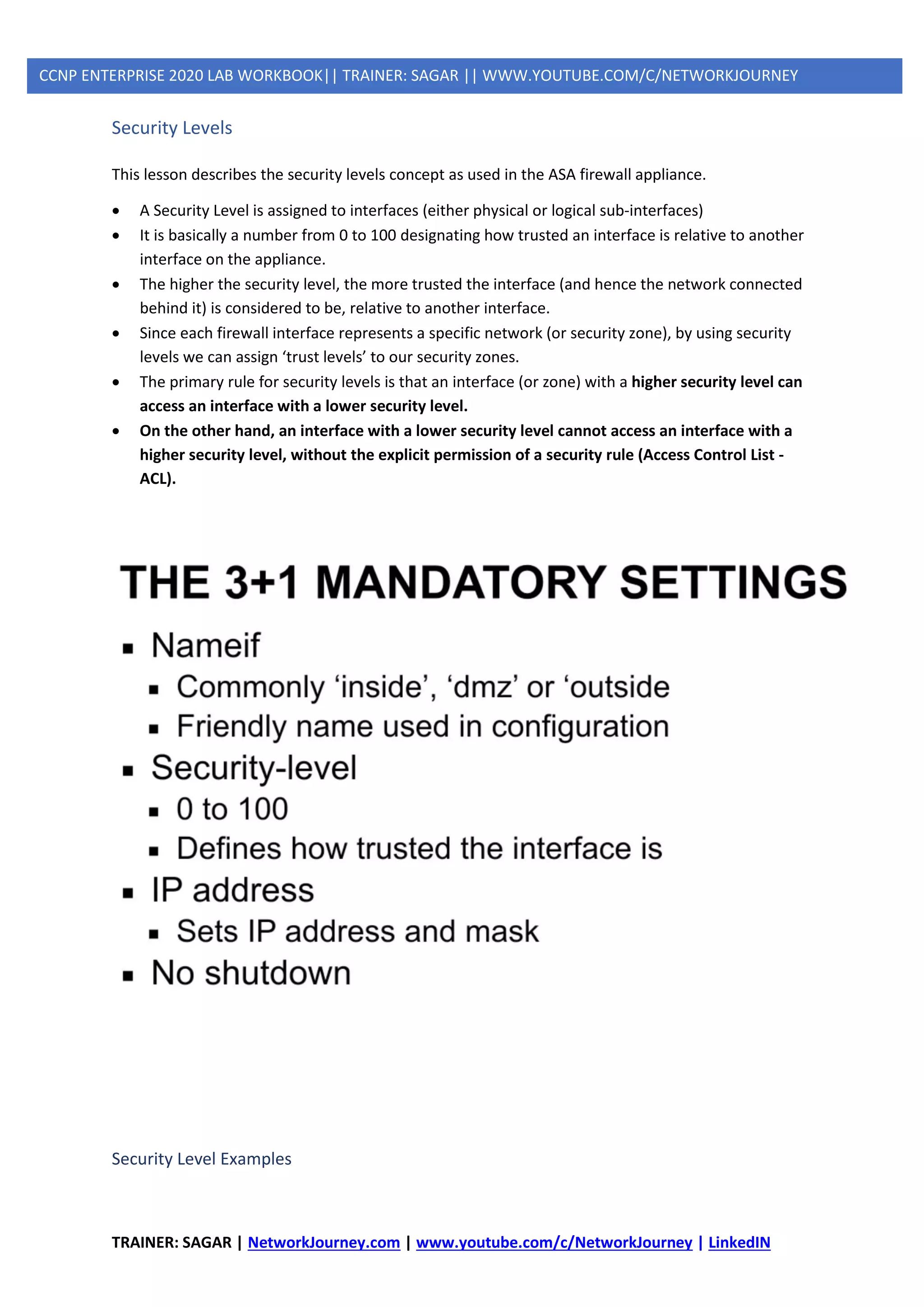 TRAINER: SAGAR | NetworkJourney.com | www.youtube.com/c/NetworkJourney | LinkedIN
CCNP ENTERPRISE 2020 LAB WORKBOOK|| TRAINER: SAGAR || WWW.YOUTUBE.COM/C/NETWORKJOURNEY
Security Levels
This lesson describes the security levels concept as used in the ASA firewall appliance.
• A Security Level is assigned to interfaces (either physical or logical sub-interfaces)
• It is basically a number from 0 to 100 designating how trusted an interface is relative to another
interface on the appliance.
• The higher the security level, the more trusted the interface (and hence the network connected
behind it) is considered to be, relative to another interface.
• Since each firewall interface represents a specific network (or security zone), by using security
levels we can assign ‘trust levels’ to our security zones.
• The primary rule for security levels is that an interface (or zone) with a higher security level can
access an interface with a lower security level.
• On the other hand, an interface with a lower security level cannot access an interface with a
higher security level, without the explicit permission of a security rule (Access Control List -
ACL).
Security Level Examples
 
