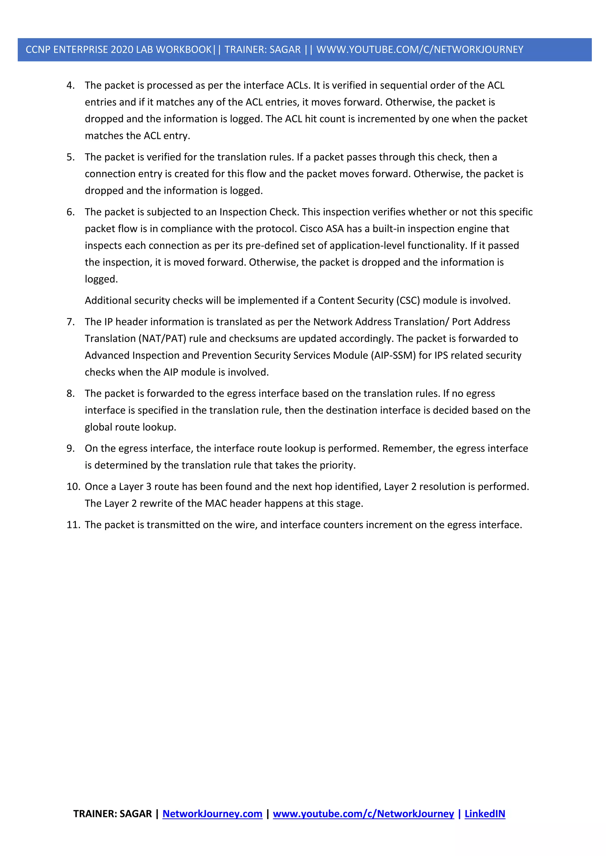 TRAINER: SAGAR | NetworkJourney.com | www.youtube.com/c/NetworkJourney | LinkedIN
CCNP ENTERPRISE 2020 LAB WORKBOOK|| TRAINER: SAGAR || WWW.YOUTUBE.COM/C/NETWORKJOURNEY
4. The packet is processed as per the interface ACLs. It is verified in sequential order of the ACL
entries and if it matches any of the ACL entries, it moves forward. Otherwise, the packet is
dropped and the information is logged. The ACL hit count is incremented by one when the packet
matches the ACL entry.
5. The packet is verified for the translation rules. If a packet passes through this check, then a
connection entry is created for this flow and the packet moves forward. Otherwise, the packet is
dropped and the information is logged.
6. The packet is subjected to an Inspection Check. This inspection verifies whether or not this specific
packet flow is in compliance with the protocol. Cisco ASA has a built-in inspection engine that
inspects each connection as per its pre-defined set of application-level functionality. If it passed
the inspection, it is moved forward. Otherwise, the packet is dropped and the information is
logged.
Additional security checks will be implemented if a Content Security (CSC) module is involved.
7. The IP header information is translated as per the Network Address Translation/ Port Address
Translation (NAT/PAT) rule and checksums are updated accordingly. The packet is forwarded to
Advanced Inspection and Prevention Security Services Module (AIP-SSM) for IPS related security
checks when the AIP module is involved.
8. The packet is forwarded to the egress interface based on the translation rules. If no egress
interface is specified in the translation rule, then the destination interface is decided based on the
global route lookup.
9. On the egress interface, the interface route lookup is performed. Remember, the egress interface
is determined by the translation rule that takes the priority.
10. Once a Layer 3 route has been found and the next hop identified, Layer 2 resolution is performed.
The Layer 2 rewrite of the MAC header happens at this stage.
11. The packet is transmitted on the wire, and interface counters increment on the egress interface.
 