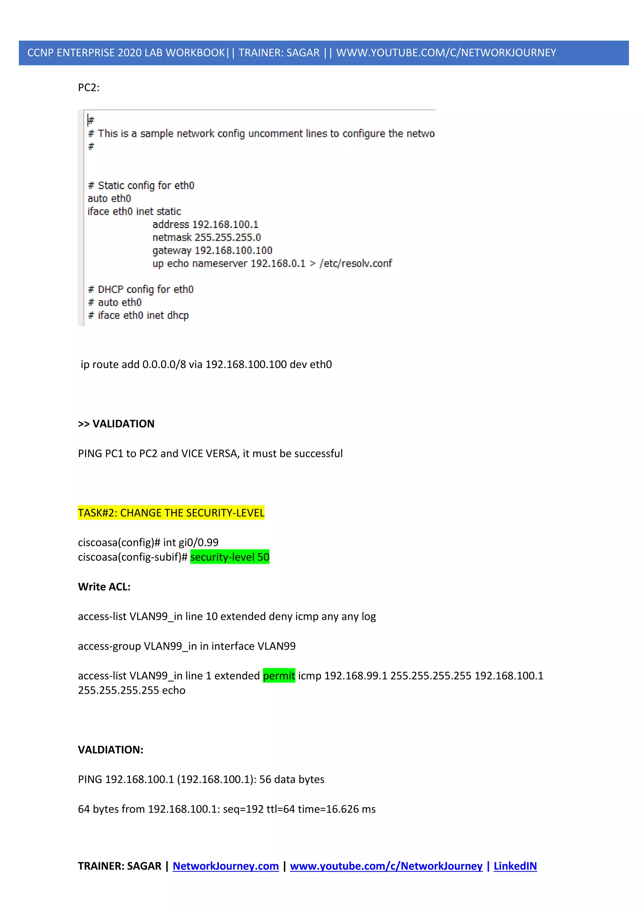 TRAINER: SAGAR | NetworkJourney.com | www.youtube.com/c/NetworkJourney | LinkedIN
CCNP ENTERPRISE 2020 LAB WORKBOOK|| TRAINER: SAGAR || WWW.YOUTUBE.COM/C/NETWORKJOURNEY
PC2:
ip route add 0.0.0.0/8 via 192.168.100.100 dev eth0
>> VALIDATION
PING PC1 to PC2 and VICE VERSA, it must be successful
TASK#2: CHANGE THE SECURITY-LEVEL
ciscoasa(config)# int gi0/0.99
ciscoasa(config-subif)# security-level 50
Write ACL:
access-list VLAN99_in line 10 extended deny icmp any any log
access-group VLAN99_in in interface VLAN99
access-list VLAN99_in line 1 extended permit icmp 192.168.99.1 255.255.255.255 192.168.100.1
255.255.255.255 echo
VALDIATION:
PING 192.168.100.1 (192.168.100.1): 56 data bytes
64 bytes from 192.168.100.1: seq=192 ttl=64 time=16.626 ms
 