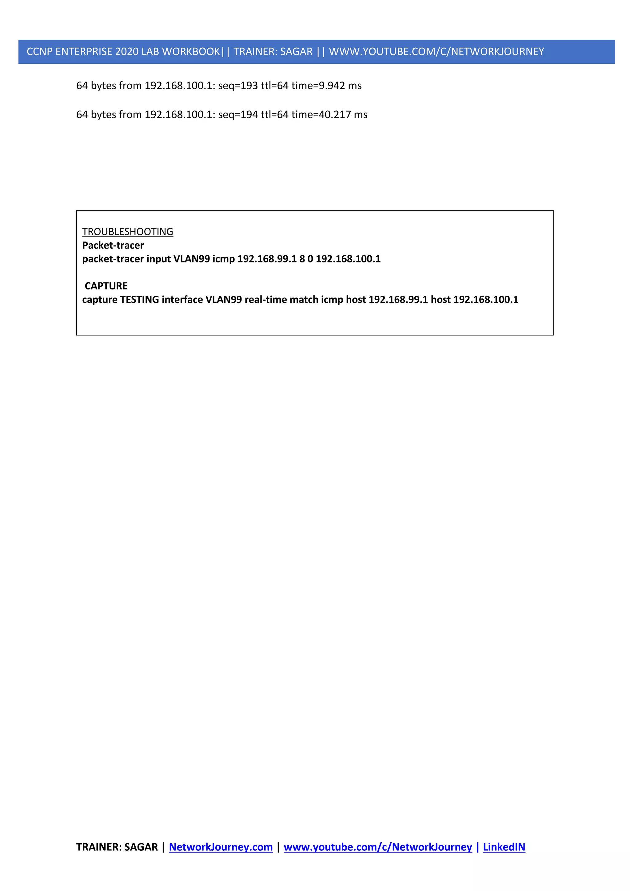 TRAINER: SAGAR | NetworkJourney.com | www.youtube.com/c/NetworkJourney | LinkedIN
CCNP ENTERPRISE 2020 LAB WORKBOOK|| TRAINER: SAGAR || WWW.YOUTUBE.COM/C/NETWORKJOURNEY
64 bytes from 192.168.100.1: seq=193 ttl=64 time=9.942 ms
64 bytes from 192.168.100.1: seq=194 ttl=64 time=40.217 ms
TROUBLESHOOTING
Packet-tracer
packet-tracer input VLAN99 icmp 192.168.99.1 8 0 192.168.100.1
CAPTURE
capture TESTING interface VLAN99 real-time match icmp host 192.168.99.1 host 192.168.100.1
 
