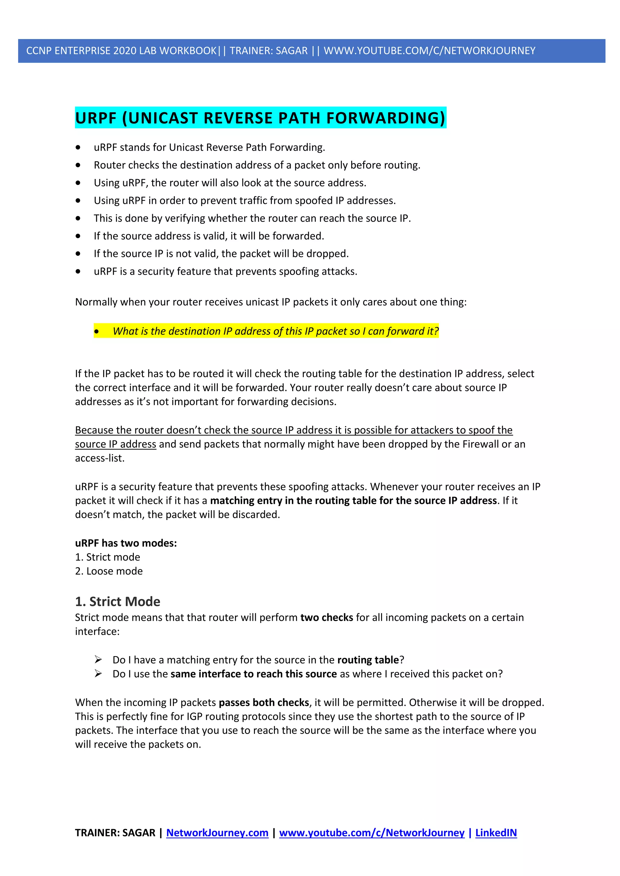 TRAINER: SAGAR | NetworkJourney.com | www.youtube.com/c/NetworkJourney | LinkedIN
CCNP ENTERPRISE 2020 LAB WORKBOOK|| TRAINER: SAGAR || WWW.YOUTUBE.COM/C/NETWORKJOURNEY
URPF (UNICAST REVERSE PATH FORWARDING)
• uRPF stands for Unicast Reverse Path Forwarding.
• Router checks the destination address of a packet only before routing.
• Using uRPF, the router will also look at the source address.
• Using uRPF in order to prevent traffic from spoofed IP addresses.
• This is done by verifying whether the router can reach the source IP.
• If the source address is valid, it will be forwarded.
• If the source IP is not valid, the packet will be dropped.
• uRPF is a security feature that prevents spoofing attacks.
Normally when your router receives unicast IP packets it only cares about one thing:
• What is the destination IP address of this IP packet so I can forward it?
If the IP packet has to be routed it will check the routing table for the destination IP address, select
the correct interface and it will be forwarded. Your router really doesn’t care about source IP
addresses as it’s not important for forwarding decisions.
Because the router doesn’t check the source IP address it is possible for attackers to spoof the
source IP address and send packets that normally might have been dropped by the Firewall or an
access-list.
uRPF is a security feature that prevents these spoofing attacks. Whenever your router receives an IP
packet it will check if it has a matching entry in the routing table for the source IP address. If it
doesn’t match, the packet will be discarded.
uRPF has two modes:
1. Strict mode
2. Loose mode
1. Strict Mode
Strict mode means that that router will perform two checks for all incoming packets on a certain
interface:
➢ Do I have a matching entry for the source in the routing table?
➢ Do I use the same interface to reach this source as where I received this packet on?
When the incoming IP packets passes both checks, it will be permitted. Otherwise it will be dropped.
This is perfectly fine for IGP routing protocols since they use the shortest path to the source of IP
packets. The interface that you use to reach the source will be the same as the interface where you
will receive the packets on.
 