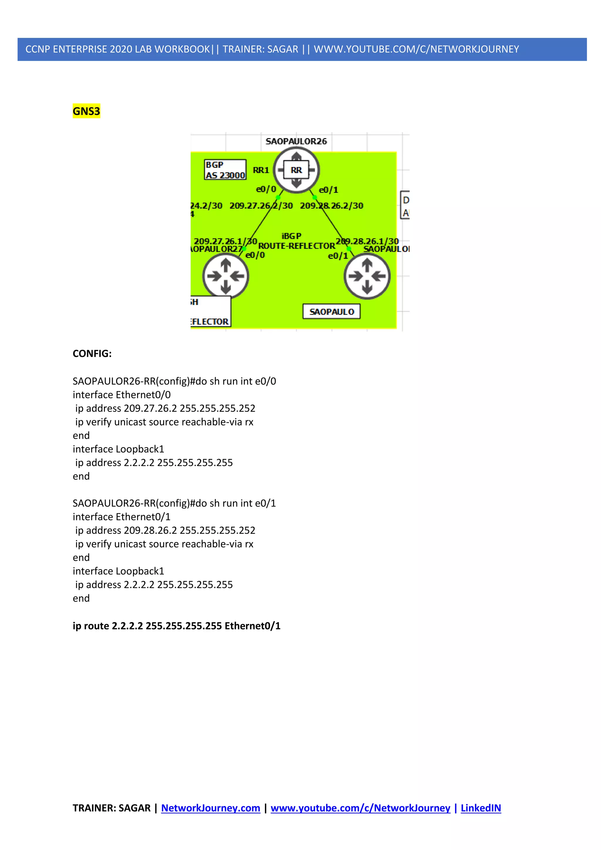 TRAINER: SAGAR | NetworkJourney.com | www.youtube.com/c/NetworkJourney | LinkedIN
CCNP ENTERPRISE 2020 LAB WORKBOOK|| TRAINER: SAGAR || WWW.YOUTUBE.COM/C/NETWORKJOURNEY
GNS3
CONFIG:
SAOPAULOR26-RR(config)#do sh run int e0/0
interface Ethernet0/0
ip address 209.27.26.2 255.255.255.252
ip verify unicast source reachable-via rx
end
interface Loopback1
ip address 2.2.2.2 255.255.255.255
end
SAOPAULOR26-RR(config)#do sh run int e0/1
interface Ethernet0/1
ip address 209.28.26.2 255.255.255.252
ip verify unicast source reachable-via rx
end
interface Loopback1
ip address 2.2.2.2 255.255.255.255
end
ip route 2.2.2.2 255.255.255.255 Ethernet0/1
 