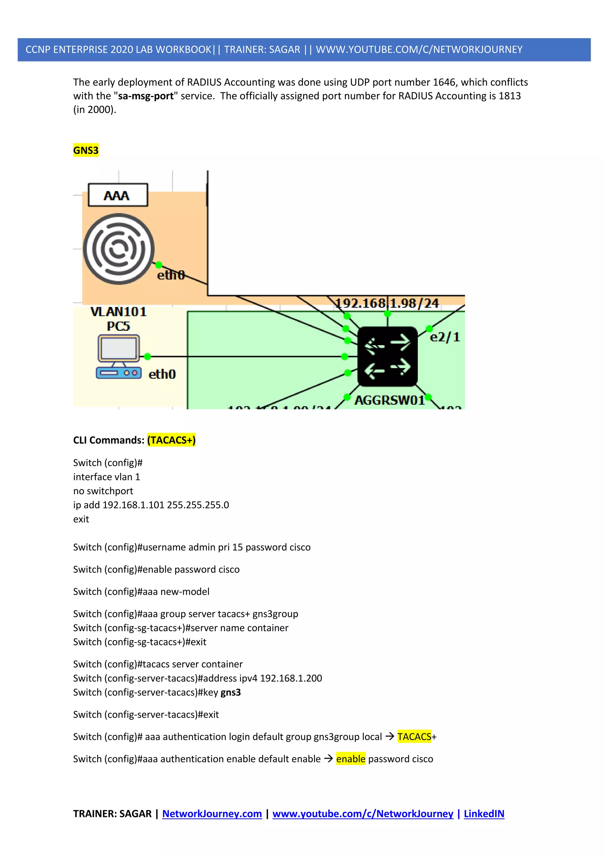 TRAINER: SAGAR | NetworkJourney.com | www.youtube.com/c/NetworkJourney | LinkedIN
CCNP ENTERPRISE 2020 LAB WORKBOOK|| TRAINER: SAGAR || WWW.YOUTUBE.COM/C/NETWORKJOURNEY
The early deployment of RADIUS Accounting was done using UDP port number 1646, which conflicts
with the "sa-msg-port" service. The officially assigned port number for RADIUS Accounting is 1813
(in 2000).
GNS3
CLI Commands: (TACACS+)
Switch (config)#
interface vlan 1
no switchport
ip add 192.168.1.101 255.255.255.0
exit
Switch (config)#username admin pri 15 password cisco
Switch (config)#enable password cisco
Switch (config)#aaa new-model
Switch (config)#aaa group server tacacs+ gns3group
Switch (config-sg-tacacs+)#server name container
Switch (config-sg-tacacs+)#exit
Switch (config)#tacacs server container
Switch (config-server-tacacs)#address ipv4 192.168.1.200
Switch (config-server-tacacs)#key gns3
Switch (config-server-tacacs)#exit
Switch (config)# aaa authentication login default group gns3group local → TACACS+
Switch (config)#aaa authentication enable default enable → enable password cisco
 