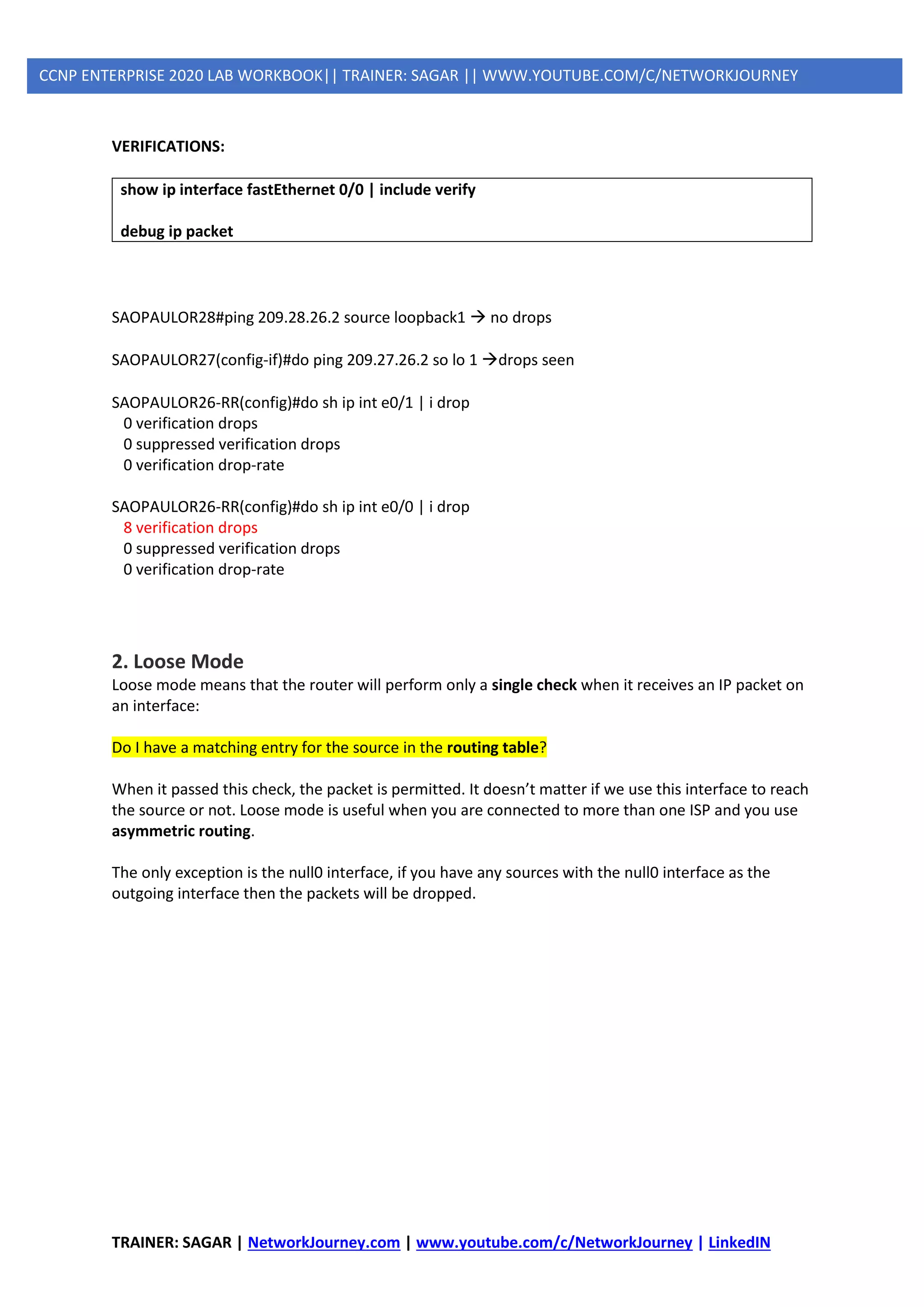 TRAINER: SAGAR | NetworkJourney.com | www.youtube.com/c/NetworkJourney | LinkedIN
CCNP ENTERPRISE 2020 LAB WORKBOOK|| TRAINER: SAGAR || WWW.YOUTUBE.COM/C/NETWORKJOURNEY
VERIFICATIONS:
show ip interface fastEthernet 0/0 | include verify
debug ip packet
SAOPAULOR28#ping 209.28.26.2 source loopback1 → no drops
SAOPAULOR27(config-if)#do ping 209.27.26.2 so lo 1 →drops seen
SAOPAULOR26-RR(config)#do sh ip int e0/1 | i drop
0 verification drops
0 suppressed verification drops
0 verification drop-rate
SAOPAULOR26-RR(config)#do sh ip int e0/0 | i drop
8 verification drops
0 suppressed verification drops
0 verification drop-rate
2. Loose Mode
Loose mode means that the router will perform only a single check when it receives an IP packet on
an interface:
Do I have a matching entry for the source in the routing table?
When it passed this check, the packet is permitted. It doesn’t matter if we use this interface to reach
the source or not. Loose mode is useful when you are connected to more than one ISP and you use
asymmetric routing.
The only exception is the null0 interface, if you have any sources with the null0 interface as the
outgoing interface then the packets will be dropped.
 
