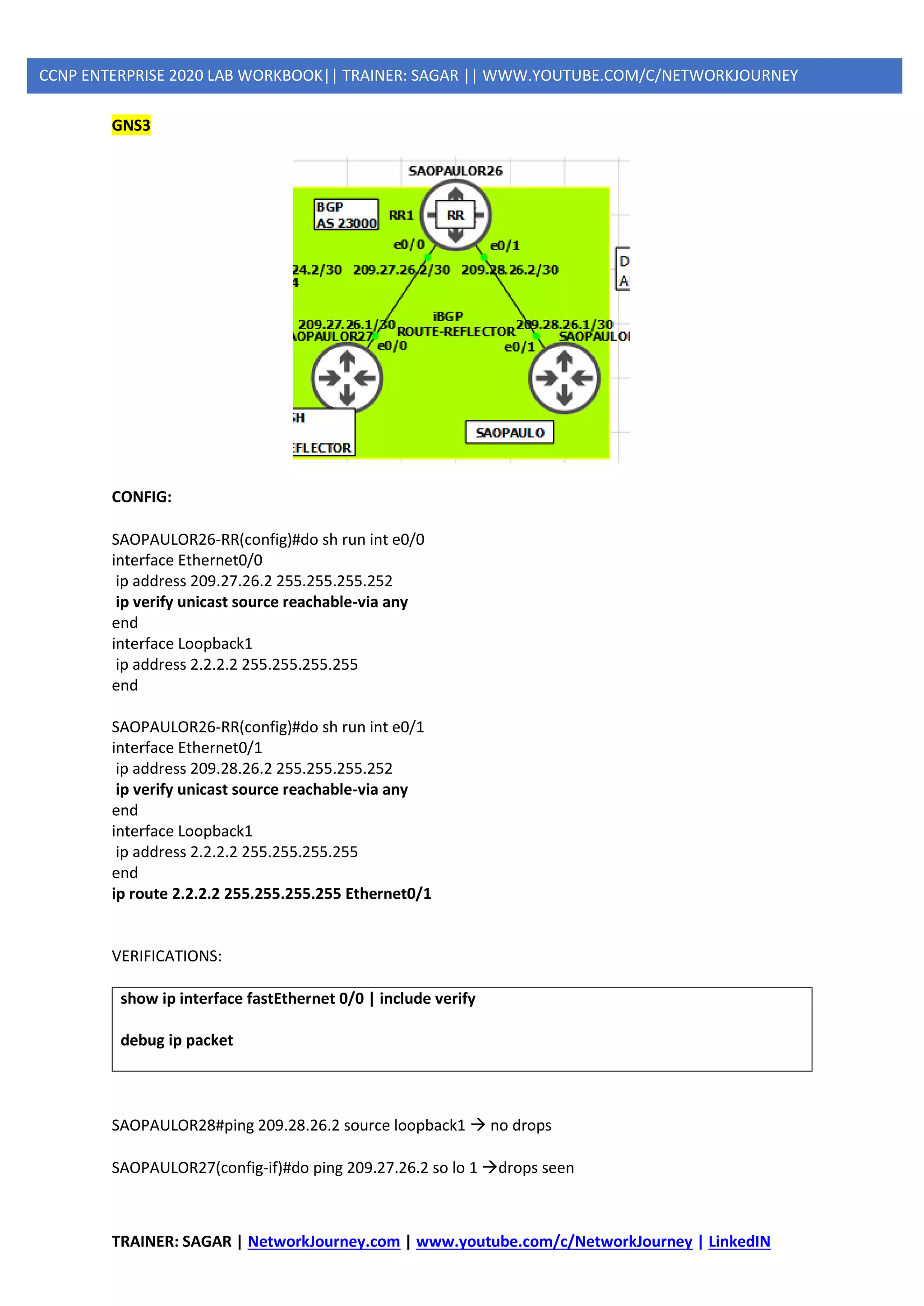 TRAINER: SAGAR | NetworkJourney.com | www.youtube.com/c/NetworkJourney | LinkedIN
CCNP ENTERPRISE 2020 LAB WORKBOOK|| TRAINER: SAGAR || WWW.YOUTUBE.COM/C/NETWORKJOURNEY
GNS3
CONFIG:
SAOPAULOR26-RR(config)#do sh run int e0/0
interface Ethernet0/0
ip address 209.27.26.2 255.255.255.252
ip verify unicast source reachable-via any
end
interface Loopback1
ip address 2.2.2.2 255.255.255.255
end
SAOPAULOR26-RR(config)#do sh run int e0/1
interface Ethernet0/1
ip address 209.28.26.2 255.255.255.252
ip verify unicast source reachable-via any
end
interface Loopback1
ip address 2.2.2.2 255.255.255.255
end
ip route 2.2.2.2 255.255.255.255 Ethernet0/1
VERIFICATIONS:
show ip interface fastEthernet 0/0 | include verify
debug ip packet
SAOPAULOR28#ping 209.28.26.2 source loopback1 → no drops
SAOPAULOR27(config-if)#do ping 209.27.26.2 so lo 1 →drops seen
 