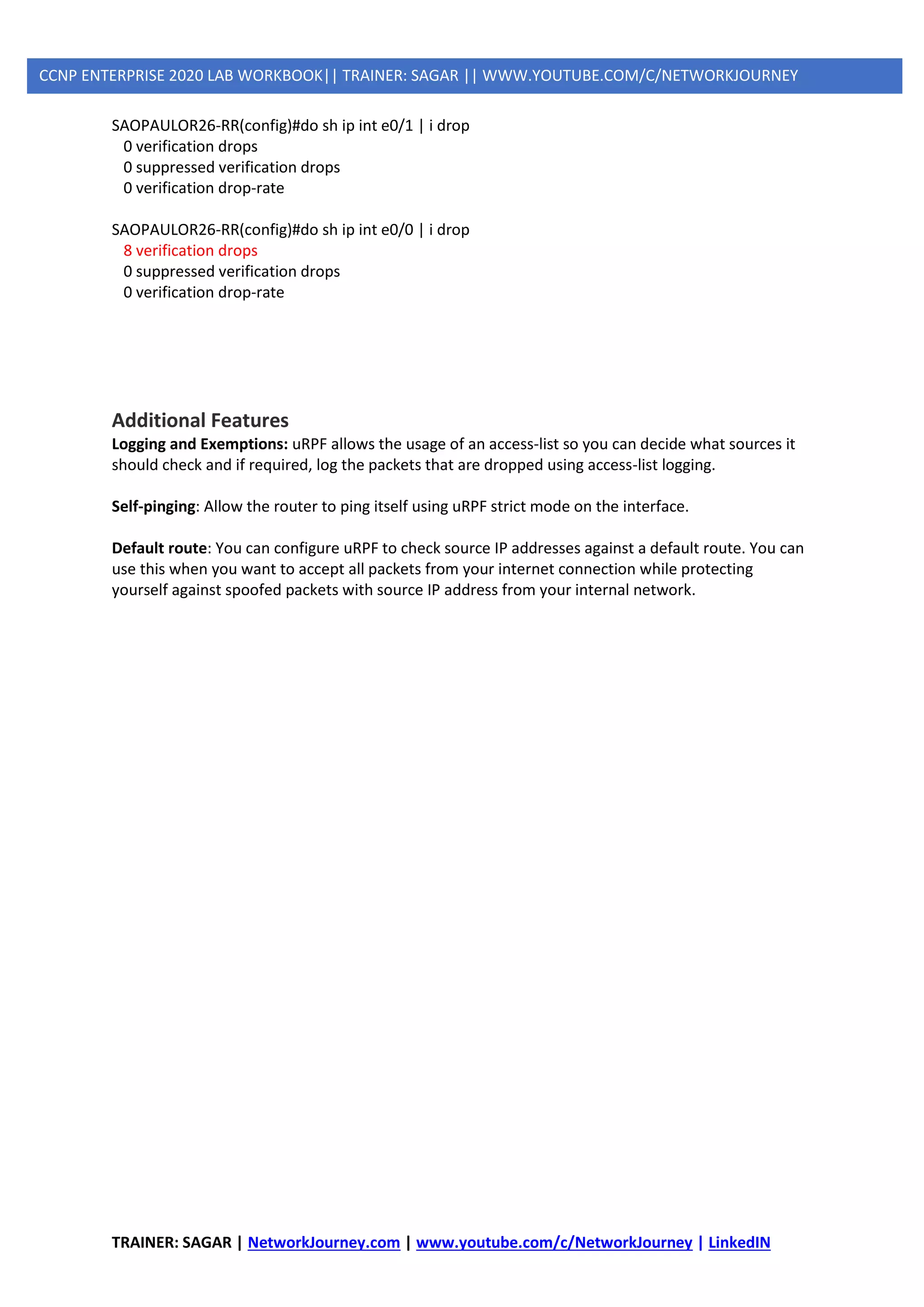 TRAINER: SAGAR | NetworkJourney.com | www.youtube.com/c/NetworkJourney | LinkedIN
CCNP ENTERPRISE 2020 LAB WORKBOOK|| TRAINER: SAGAR || WWW.YOUTUBE.COM/C/NETWORKJOURNEY
SAOPAULOR26-RR(config)#do sh ip int e0/1 | i drop
0 verification drops
0 suppressed verification drops
0 verification drop-rate
SAOPAULOR26-RR(config)#do sh ip int e0/0 | i drop
8 verification drops
0 suppressed verification drops
0 verification drop-rate
Additional Features
Logging and Exemptions: uRPF allows the usage of an access-list so you can decide what sources it
should check and if required, log the packets that are dropped using access-list logging.
Self-pinging: Allow the router to ping itself using uRPF strict mode on the interface.
Default route: You can configure uRPF to check source IP addresses against a default route. You can
use this when you want to accept all packets from your internet connection while protecting
yourself against spoofed packets with source IP address from your internal network.
 