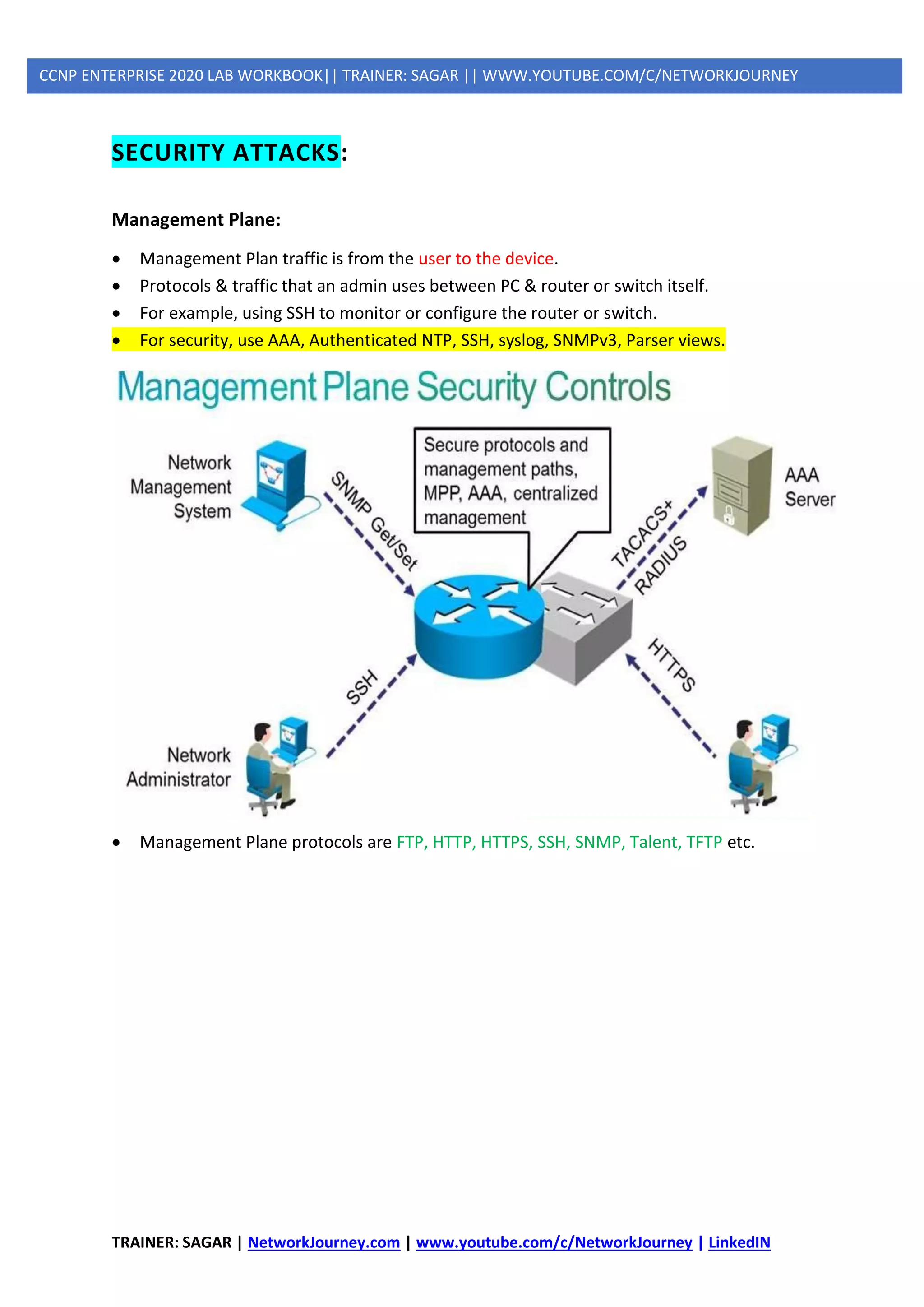 TRAINER: SAGAR | NetworkJourney.com | www.youtube.com/c/NetworkJourney | LinkedIN
CCNP ENTERPRISE 2020 LAB WORKBOOK|| TRAINER: SAGAR || WWW.YOUTUBE.COM/C/NETWORKJOURNEY
SECURITY ATTACKS:
Management Plane:
• Management Plan traffic is from the user to the device.
• Protocols & traffic that an admin uses between PC & router or switch itself.
• For example, using SSH to monitor or configure the router or switch.
• For security, use AAA, Authenticated NTP, SSH, syslog, SNMPv3, Parser views.
• Management Plane protocols are FTP, HTTP, HTTPS, SSH, SNMP, Talent, TFTP etc.
 