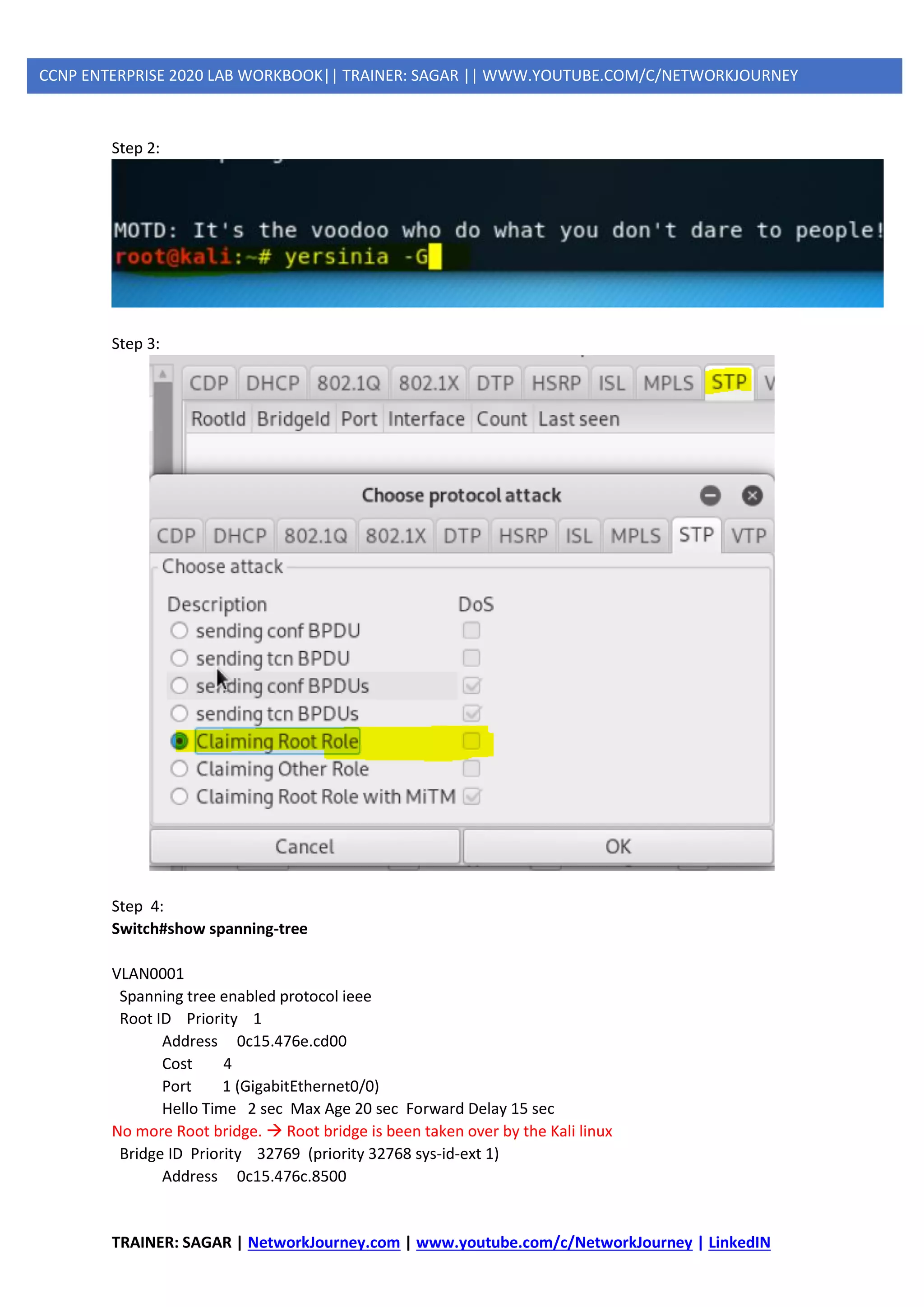 TRAINER: SAGAR | NetworkJourney.com | www.youtube.com/c/NetworkJourney | LinkedIN
CCNP ENTERPRISE 2020 LAB WORKBOOK|| TRAINER: SAGAR || WWW.YOUTUBE.COM/C/NETWORKJOURNEY
Step 2:
Step 3:
Step 4:
Switch#show spanning-tree
VLAN0001
Spanning tree enabled protocol ieee
Root ID Priority 1
Address 0c15.476e.cd00
Cost 4
Port 1 (GigabitEthernet0/0)
Hello Time 2 sec Max Age 20 sec Forward Delay 15 sec
No more Root bridge. → Root bridge is been taken over by the Kali linux
Bridge ID Priority 32769 (priority 32768 sys-id-ext 1)
Address 0c15.476c.8500
 