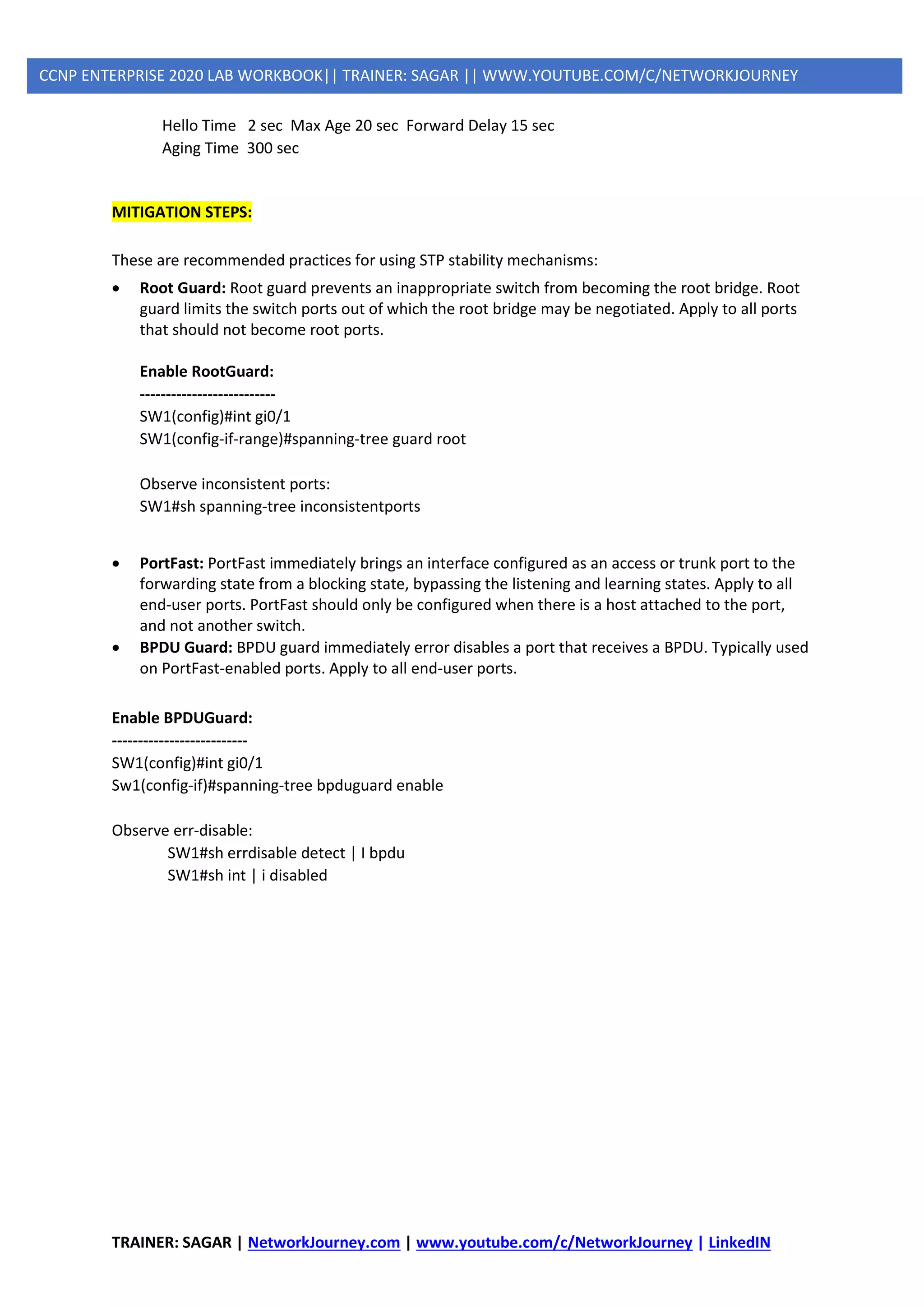 TRAINER: SAGAR | NetworkJourney.com | www.youtube.com/c/NetworkJourney | LinkedIN
CCNP ENTERPRISE 2020 LAB WORKBOOK|| TRAINER: SAGAR || WWW.YOUTUBE.COM/C/NETWORKJOURNEY
Hello Time 2 sec Max Age 20 sec Forward Delay 15 sec
Aging Time 300 sec
MITIGATION STEPS:
These are recommended practices for using STP stability mechanisms:
• Root Guard: Root guard prevents an inappropriate switch from becoming the root bridge. Root
guard limits the switch ports out of which the root bridge may be negotiated. Apply to all ports
that should not become root ports.
Enable RootGuard:
--------------------------
SW1(config)#int gi0/1
SW1(config-if-range)#spanning-tree guard root
Observe inconsistent ports:
SW1#sh spanning-tree inconsistentports
• PortFast: PortFast immediately brings an interface configured as an access or trunk port to the
forwarding state from a blocking state, bypassing the listening and learning states. Apply to all
end-user ports. PortFast should only be configured when there is a host attached to the port,
and not another switch.
• BPDU Guard: BPDU guard immediately error disables a port that receives a BPDU. Typically used
on PortFast-enabled ports. Apply to all end-user ports.
Enable BPDUGuard:
--------------------------
SW1(config)#int gi0/1
Sw1(config-if)#spanning-tree bpduguard enable
Observe err-disable:
SW1#sh errdisable detect | I bpdu
SW1#sh int | i disabled
 