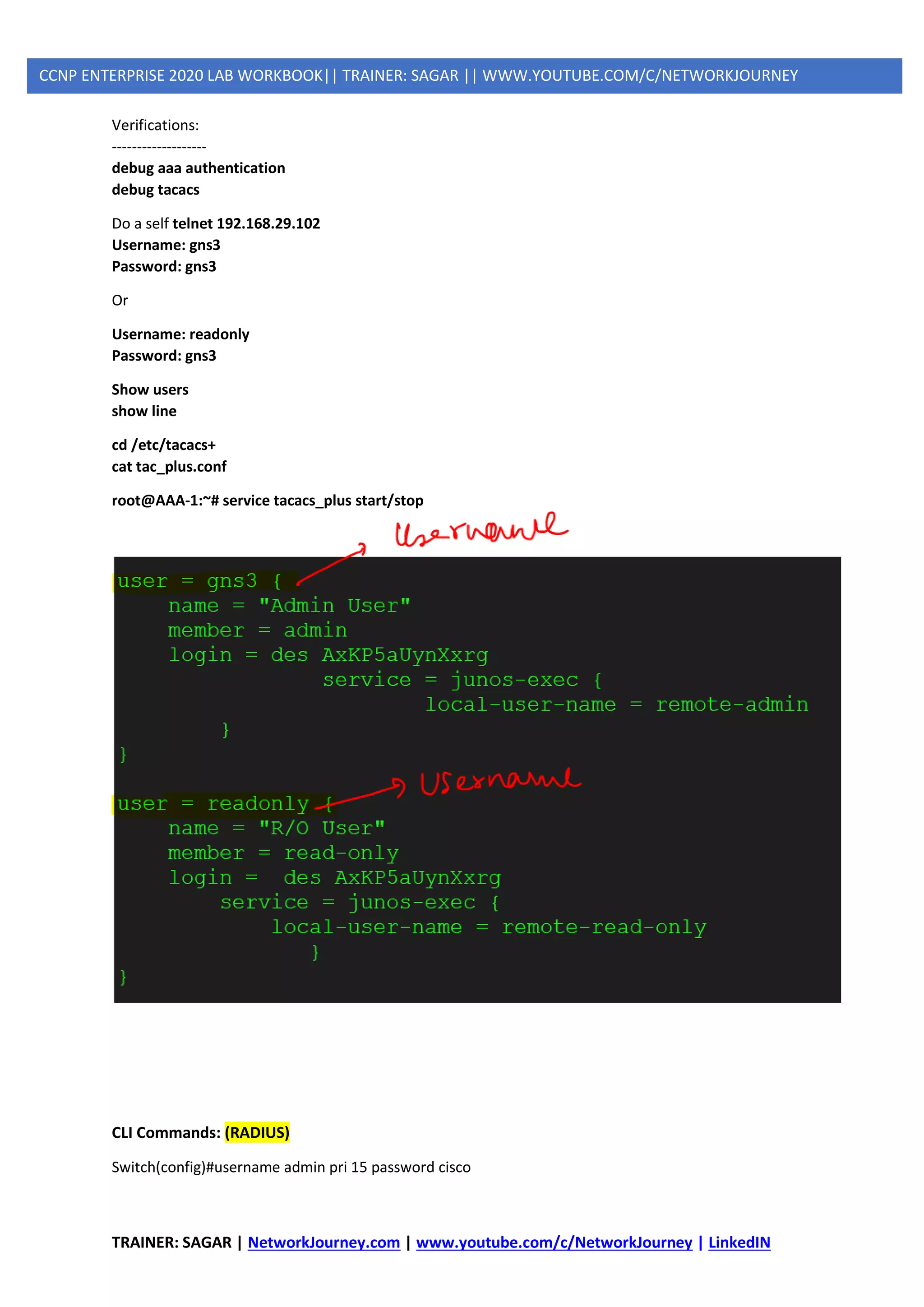 TRAINER: SAGAR | NetworkJourney.com | www.youtube.com/c/NetworkJourney | LinkedIN
CCNP ENTERPRISE 2020 LAB WORKBOOK|| TRAINER: SAGAR || WWW.YOUTUBE.COM/C/NETWORKJOURNEY
Verifications:
-------------------
debug aaa authentication
debug tacacs
Do a self telnet 192.168.29.102
Username: gns3
Password: gns3
Or
Username: readonly
Password: gns3
Show users
show line
cd /etc/tacacs+
cat tac_plus.conf
root@AAA-1:~# service tacacs_plus start/stop
CLI Commands: (RADIUS)
Switch(config)#username admin pri 15 password cisco
 