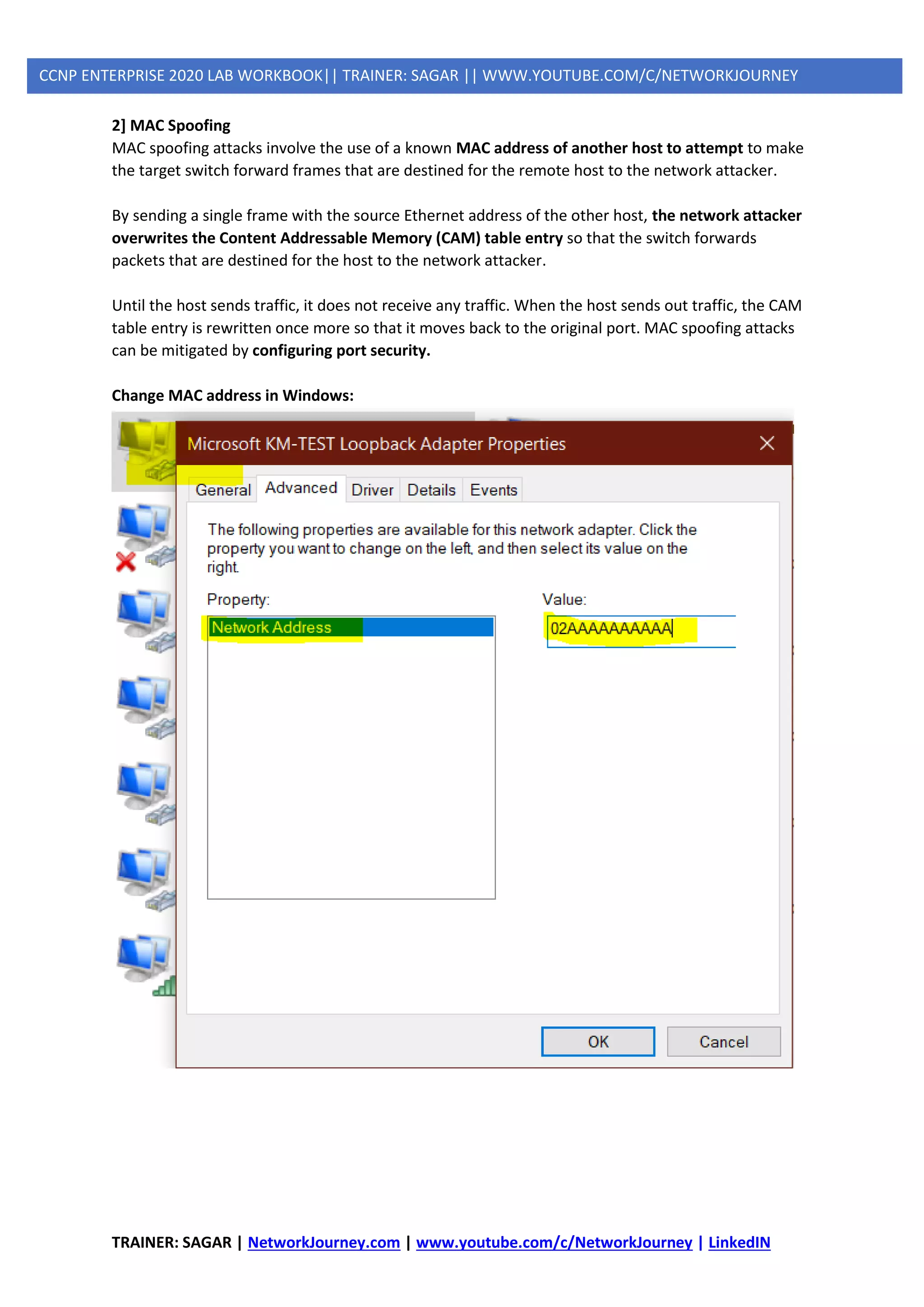 TRAINER: SAGAR | NetworkJourney.com | www.youtube.com/c/NetworkJourney | LinkedIN
CCNP ENTERPRISE 2020 LAB WORKBOOK|| TRAINER: SAGAR || WWW.YOUTUBE.COM/C/NETWORKJOURNEY
2] MAC Spoofing
MAC spoofing attacks involve the use of a known MAC address of another host to attempt to make
the target switch forward frames that are destined for the remote host to the network attacker.
By sending a single frame with the source Ethernet address of the other host, the network attacker
overwrites the Content Addressable Memory (CAM) table entry so that the switch forwards
packets that are destined for the host to the network attacker.
Until the host sends traffic, it does not receive any traffic. When the host sends out traffic, the CAM
table entry is rewritten once more so that it moves back to the original port. MAC spoofing attacks
can be mitigated by configuring port security.
Change MAC address in Windows:
 