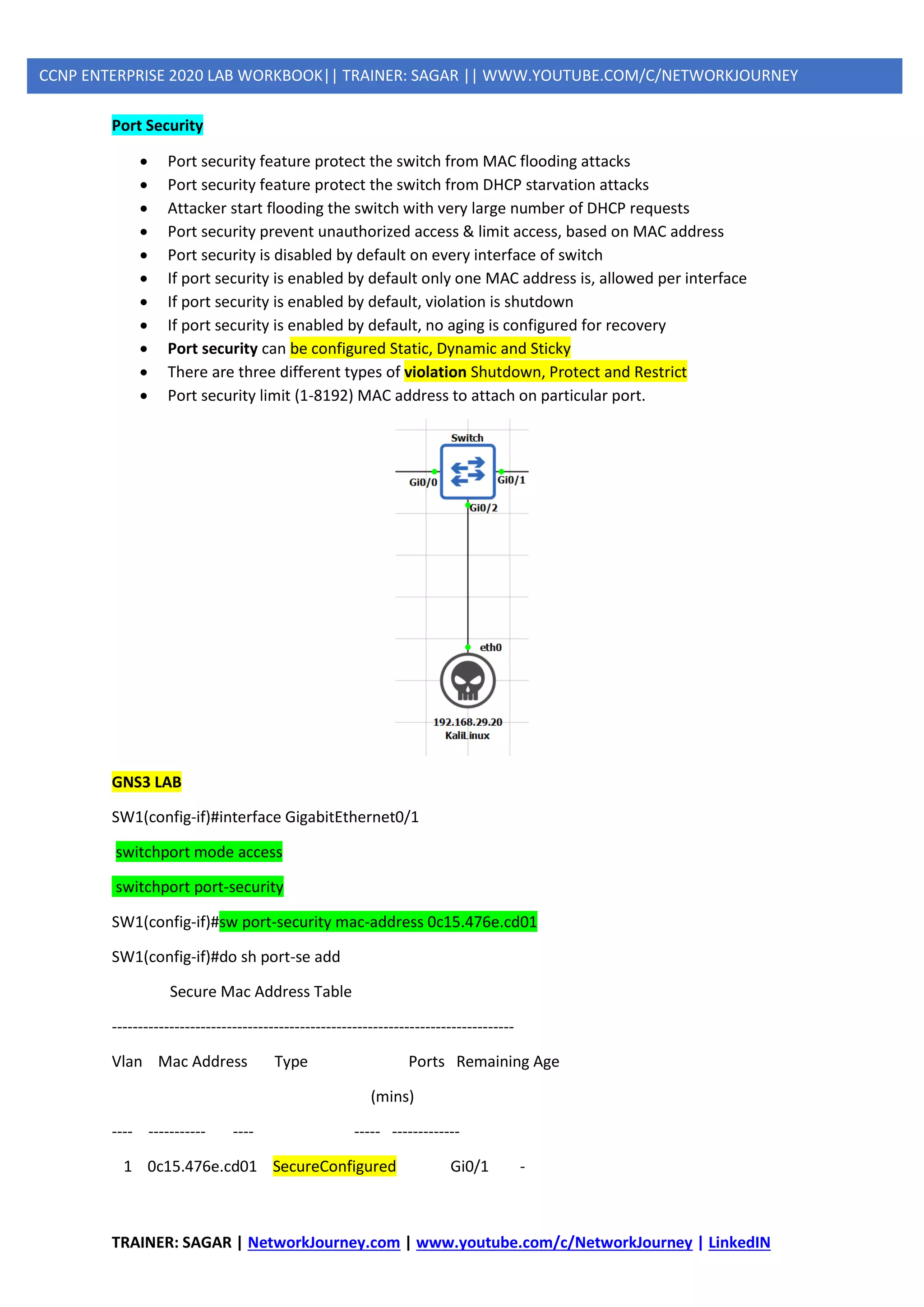 TRAINER: SAGAR | NetworkJourney.com | www.youtube.com/c/NetworkJourney | LinkedIN
CCNP ENTERPRISE 2020 LAB WORKBOOK|| TRAINER: SAGAR || WWW.YOUTUBE.COM/C/NETWORKJOURNEY
Port Security
• Port security feature protect the switch from MAC flooding attacks
• Port security feature protect the switch from DHCP starvation attacks
• Attacker start flooding the switch with very large number of DHCP requests
• Port security prevent unauthorized access & limit access, based on MAC address
• Port security is disabled by default on every interface of switch
• If port security is enabled by default only one MAC address is, allowed per interface
• If port security is enabled by default, violation is shutdown
• If port security is enabled by default, no aging is configured for recovery
• Port security can be configured Static, Dynamic and Sticky
• There are three different types of violation Shutdown, Protect and Restrict
• Port security limit (1-8192) MAC address to attach on particular port.
GNS3 LAB
SW1(config-if)#interface GigabitEthernet0/1
switchport mode access
switchport port-security
SW1(config-if)#sw port-security mac-address 0c15.476e.cd01
SW1(config-if)#do sh port-se add
Secure Mac Address Table
-----------------------------------------------------------------------------
Vlan Mac Address Type Ports Remaining Age
(mins)
---- ----------- ---- ----- -------------
1 0c15.476e.cd01 SecureConfigured Gi0/1 -
 