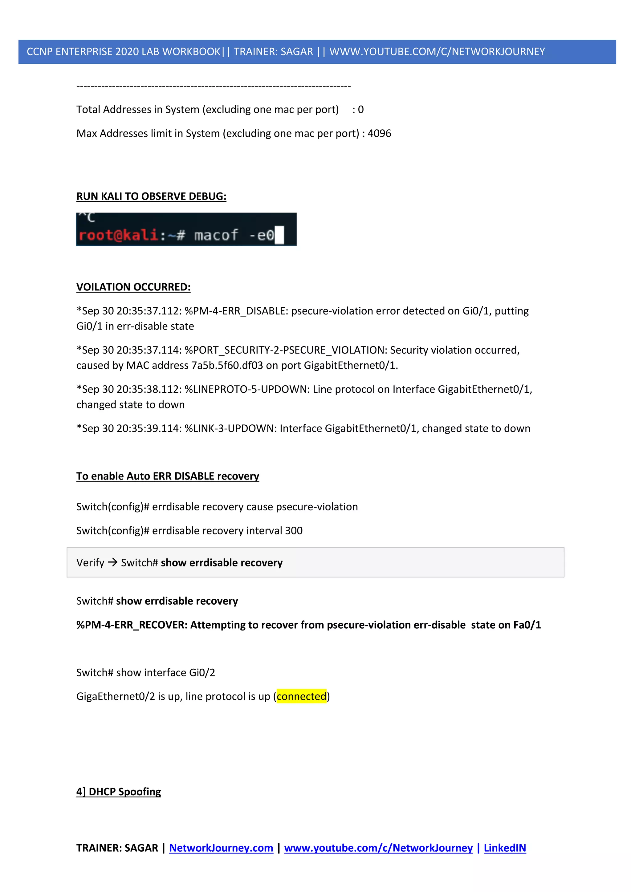 TRAINER: SAGAR | NetworkJourney.com | www.youtube.com/c/NetworkJourney | LinkedIN
CCNP ENTERPRISE 2020 LAB WORKBOOK|| TRAINER: SAGAR || WWW.YOUTUBE.COM/C/NETWORKJOURNEY
-----------------------------------------------------------------------------
Total Addresses in System (excluding one mac per port) : 0
Max Addresses limit in System (excluding one mac per port) : 4096
RUN KALI TO OBSERVE DEBUG:
VOILATION OCCURRED:
*Sep 30 20:35:37.112: %PM-4-ERR_DISABLE: psecure-violation error detected on Gi0/1, putting
Gi0/1 in err-disable state
*Sep 30 20:35:37.114: %PORT_SECURITY-2-PSECURE_VIOLATION: Security violation occurred,
caused by MAC address 7a5b.5f60.df03 on port GigabitEthernet0/1.
*Sep 30 20:35:38.112: %LINEPROTO-5-UPDOWN: Line protocol on Interface GigabitEthernet0/1,
changed state to down
*Sep 30 20:35:39.114: %LINK-3-UPDOWN: Interface GigabitEthernet0/1, changed state to down
To enable Auto ERR DISABLE recovery
Switch(config)# errdisable recovery cause psecure-violation
Switch(config)# errdisable recovery interval 300
Verify → Switch# show errdisable recovery
Switch# show errdisable recovery
%PM-4-ERR_RECOVER: Attempting to recover from psecure-violation err-disable state on Fa0/1
Switch# show interface Gi0/2
GigaEthernet0/2 is up, line protocol is up (connected)
4] DHCP Spoofing
 