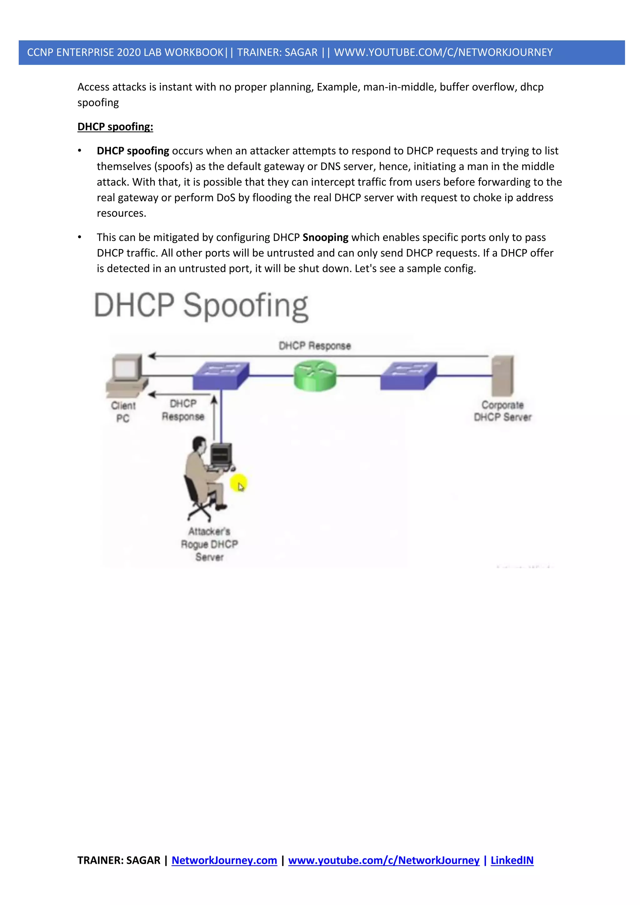 TRAINER: SAGAR | NetworkJourney.com | www.youtube.com/c/NetworkJourney | LinkedIN
CCNP ENTERPRISE 2020 LAB WORKBOOK|| TRAINER: SAGAR || WWW.YOUTUBE.COM/C/NETWORKJOURNEY
Access attacks is instant with no proper planning, Example, man-in-middle, buffer overflow, dhcp
spoofing
DHCP spoofing:
• DHCP spoofing occurs when an attacker attempts to respond to DHCP requests and trying to list
themselves (spoofs) as the default gateway or DNS server, hence, initiating a man in the middle
attack. With that, it is possible that they can intercept traffic from users before forwarding to the
real gateway or perform DoS by flooding the real DHCP server with request to choke ip address
resources.
• This can be mitigated by configuring DHCP Snooping which enables specific ports only to pass
DHCP traffic. All other ports will be untrusted and can only send DHCP requests. If a DHCP offer
is detected in an untrusted port, it will be shut down. Let's see a sample config.
 