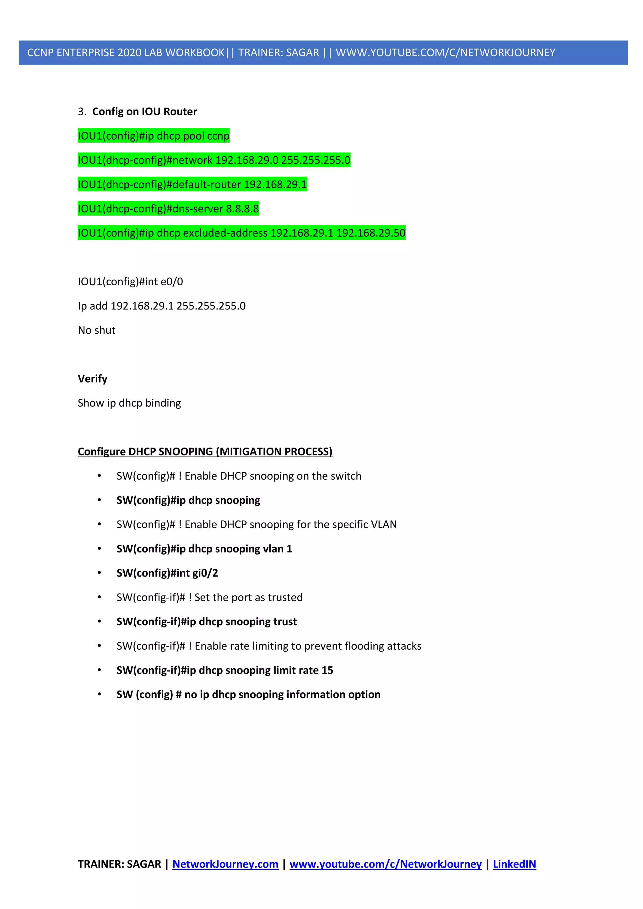 TRAINER: SAGAR | NetworkJourney.com | www.youtube.com/c/NetworkJourney | LinkedIN
CCNP ENTERPRISE 2020 LAB WORKBOOK|| TRAINER: SAGAR || WWW.YOUTUBE.COM/C/NETWORKJOURNEY
3. Config on IOU Router
IOU1(config)#ip dhcp pool ccnp
IOU1(dhcp-config)#network 192.168.29.0 255.255.255.0
IOU1(dhcp-config)#default-router 192.168.29.1
IOU1(dhcp-config)#dns-server 8.8.8.8
IOU1(config)#ip dhcp excluded-address 192.168.29.1 192.168.29.50
IOU1(config)#int e0/0
Ip add 192.168.29.1 255.255.255.0
No shut
Verify
Show ip dhcp binding
Configure DHCP SNOOPING (MITIGATION PROCESS)
• SW(config)# ! Enable DHCP snooping on the switch
• SW(config)#ip dhcp snooping
• SW(config)# ! Enable DHCP snooping for the specific VLAN
• SW(config)#ip dhcp snooping vlan 1
• SW(config)#int gi0/2
• SW(config-if)# ! Set the port as trusted
• SW(config-if)#ip dhcp snooping trust
• SW(config-if)# ! Enable rate limiting to prevent flooding attacks
• SW(config-if)#ip dhcp snooping limit rate 15
• SW (config) # no ip dhcp snooping information option
 