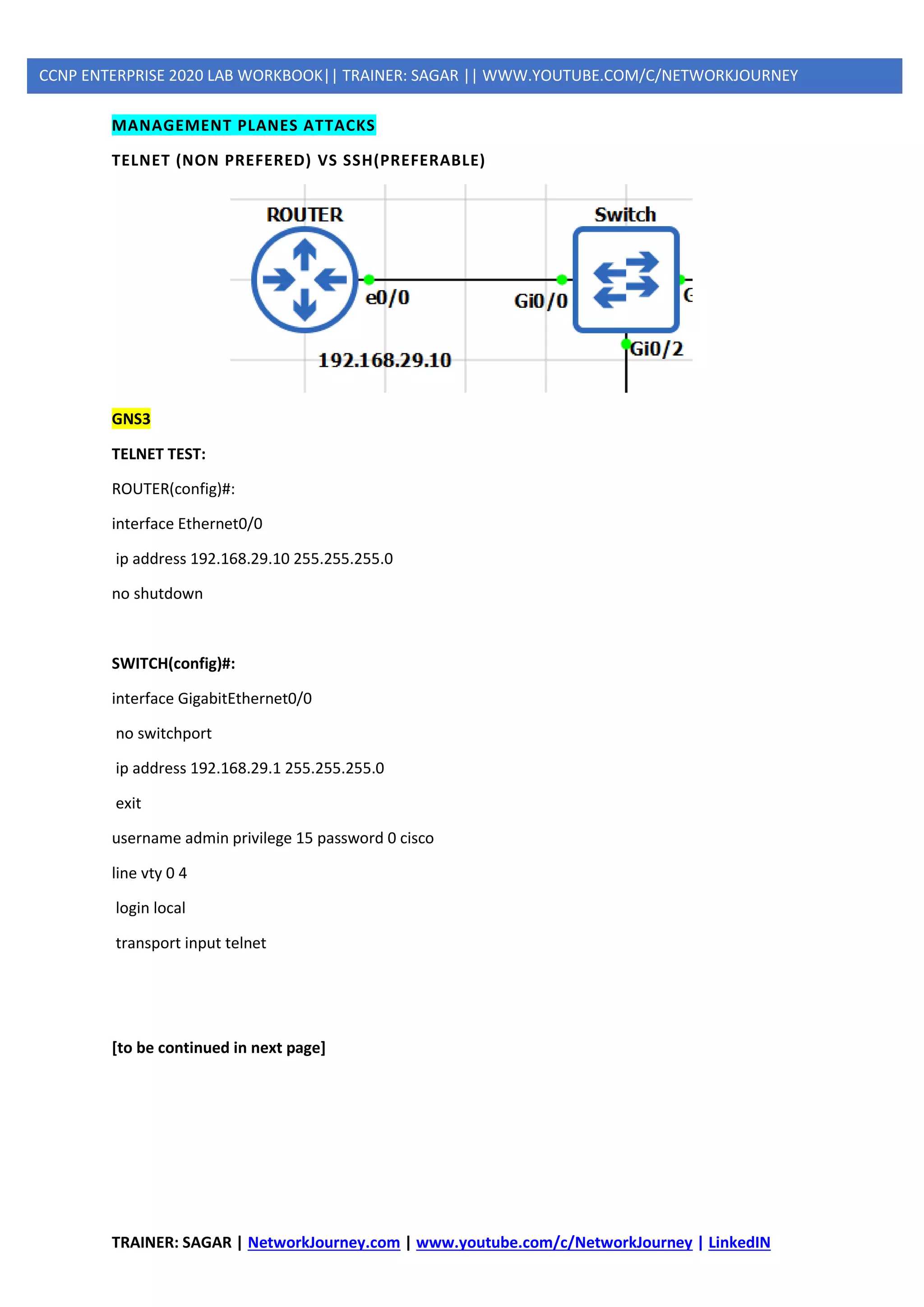 TRAINER: SAGAR | NetworkJourney.com | www.youtube.com/c/NetworkJourney | LinkedIN
CCNP ENTERPRISE 2020 LAB WORKBOOK|| TRAINER: SAGAR || WWW.YOUTUBE.COM/C/NETWORKJOURNEY
MANAGEMENT PLANES ATTACKS
TELNET (NON PREFERED) VS SSH(PREFERABLE)
GNS3
TELNET TEST:
ROUTER(config)#:
interface Ethernet0/0
ip address 192.168.29.10 255.255.255.0
no shutdown
SWITCH(config)#:
interface GigabitEthernet0/0
no switchport
ip address 192.168.29.1 255.255.255.0
exit
username admin privilege 15 password 0 cisco
line vty 0 4
login local
transport input telnet
[to be continued in next page]
 
