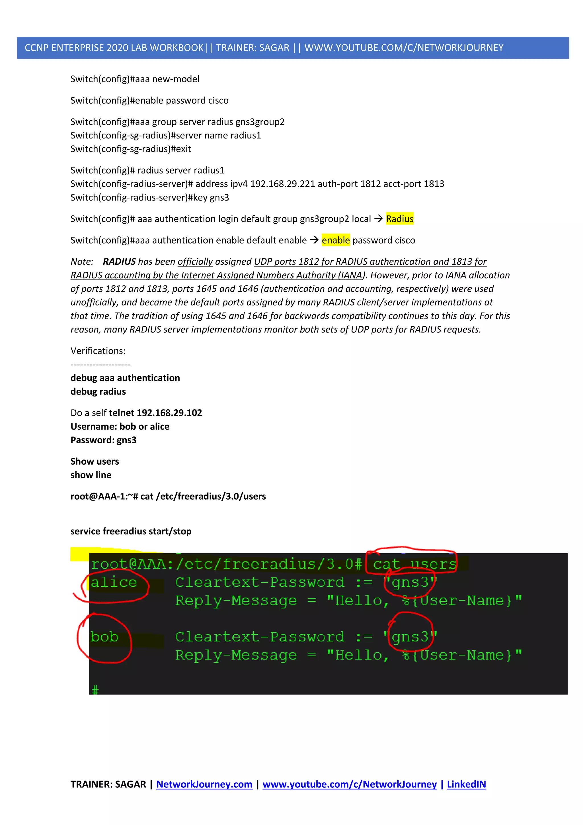 TRAINER: SAGAR | NetworkJourney.com | www.youtube.com/c/NetworkJourney | LinkedIN
CCNP ENTERPRISE 2020 LAB WORKBOOK|| TRAINER: SAGAR || WWW.YOUTUBE.COM/C/NETWORKJOURNEY
Switch(config)#aaa new-model
Switch(config)#enable password cisco
Switch(config)#aaa group server radius gns3group2
Switch(config-sg-radius)#server name radius1
Switch(config-sg-radius)#exit
Switch(config)# radius server radius1
Switch(config-radius-server)# address ipv4 192.168.29.221 auth-port 1812 acct-port 1813
Switch(config-radius-server)#key gns3
Switch(config)# aaa authentication login default group gns3group2 local → Radius
Switch(config)#aaa authentication enable default enable → enable password cisco
Note: RADIUS has been officially assigned UDP ports 1812 for RADIUS authentication and 1813 for
RADIUS accounting by the Internet Assigned Numbers Authority (IANA). However, prior to IANA allocation
of ports 1812 and 1813, ports 1645 and 1646 (authentication and accounting, respectively) were used
unofficially, and became the default ports assigned by many RADIUS client/server implementations at
that time. The tradition of using 1645 and 1646 for backwards compatibility continues to this day. For this
reason, many RADIUS server implementations monitor both sets of UDP ports for RADIUS requests.
Verifications:
-------------------
debug aaa authentication
debug radius
Do a self telnet 192.168.29.102
Username: bob or alice
Password: gns3
Show users
show line
root@AAA-1:~# cat /etc/freeradius/3.0/users
service freeradius start/stop
 