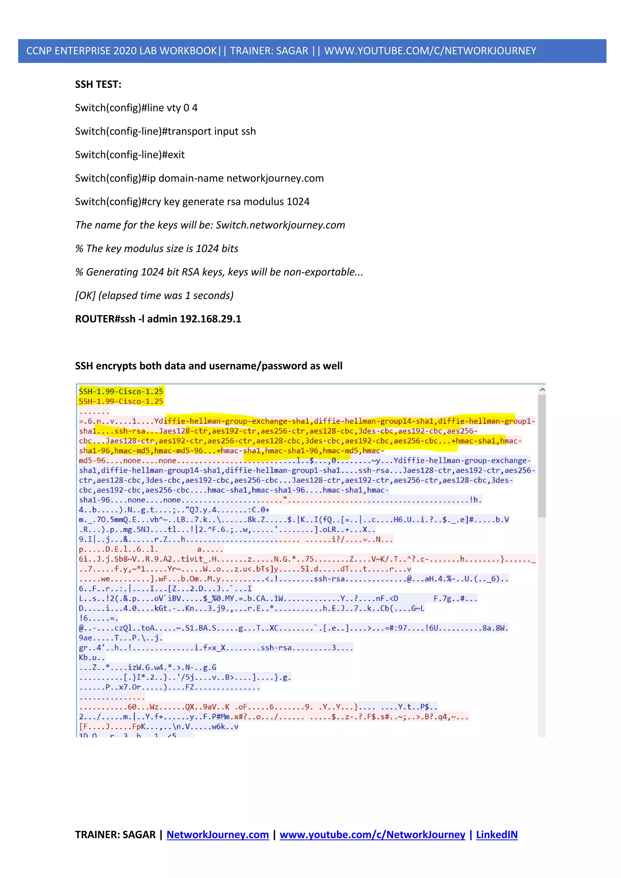 TRAINER: SAGAR | NetworkJourney.com | www.youtube.com/c/NetworkJourney | LinkedIN
CCNP ENTERPRISE 2020 LAB WORKBOOK|| TRAINER: SAGAR || WWW.YOUTUBE.COM/C/NETWORKJOURNEY
SSH TEST:
Switch(config)#line vty 0 4
Switch(config-line)#transport input ssh
Switch(config-line)#exit
Switch(config)#ip domain-name networkjourney.com
Switch(config)#cry key generate rsa modulus 1024
The name for the keys will be: Switch.networkjourney.com
% The key modulus size is 1024 bits
% Generating 1024 bit RSA keys, keys will be non-exportable...
[OK] (elapsed time was 1 seconds)
ROUTER#ssh -l admin 192.168.29.1
SSH encrypts both data and username/password as well
 