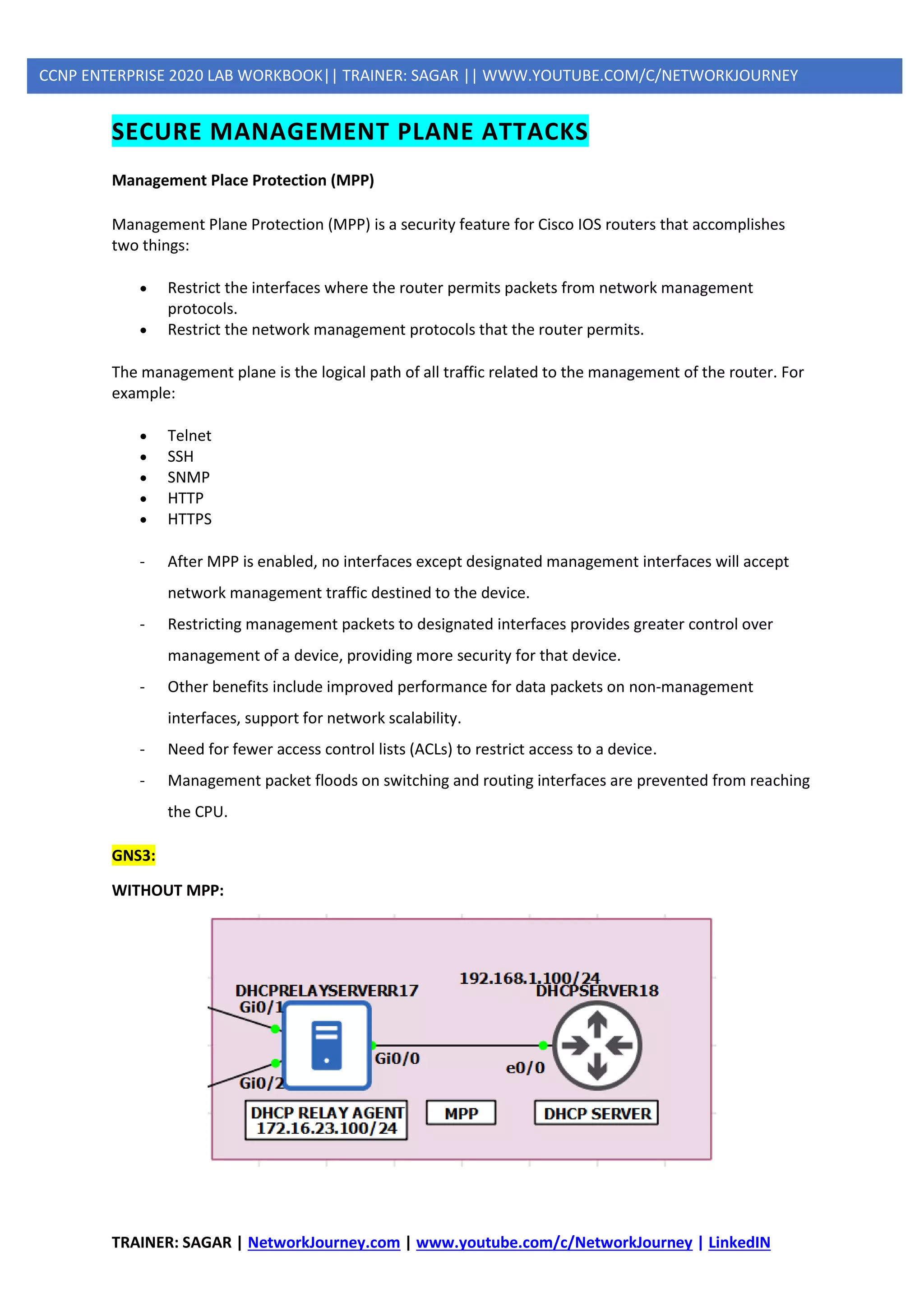 TRAINER: SAGAR | NetworkJourney.com | www.youtube.com/c/NetworkJourney | LinkedIN
CCNP ENTERPRISE 2020 LAB WORKBOOK|| TRAINER: SAGAR || WWW.YOUTUBE.COM/C/NETWORKJOURNEY
SECURE MANAGEMENT PLANE ATTACKS
Management Place Protection (MPP)
Management Plane Protection (MPP) is a security feature for Cisco IOS routers that accomplishes
two things:
• Restrict the interfaces where the router permits packets from network management
protocols.
• Restrict the network management protocols that the router permits.
The management plane is the logical path of all traffic related to the management of the router. For
example:
• Telnet
• SSH
• SNMP
• HTTP
• HTTPS
- After MPP is enabled, no interfaces except designated management interfaces will accept
network management traffic destined to the device.
- Restricting management packets to designated interfaces provides greater control over
management of a device, providing more security for that device.
- Other benefits include improved performance for data packets on non-management
interfaces, support for network scalability.
- Need for fewer access control lists (ACLs) to restrict access to a device.
- Management packet floods on switching and routing interfaces are prevented from reaching
the CPU.
GNS3:
WITHOUT MPP:
 