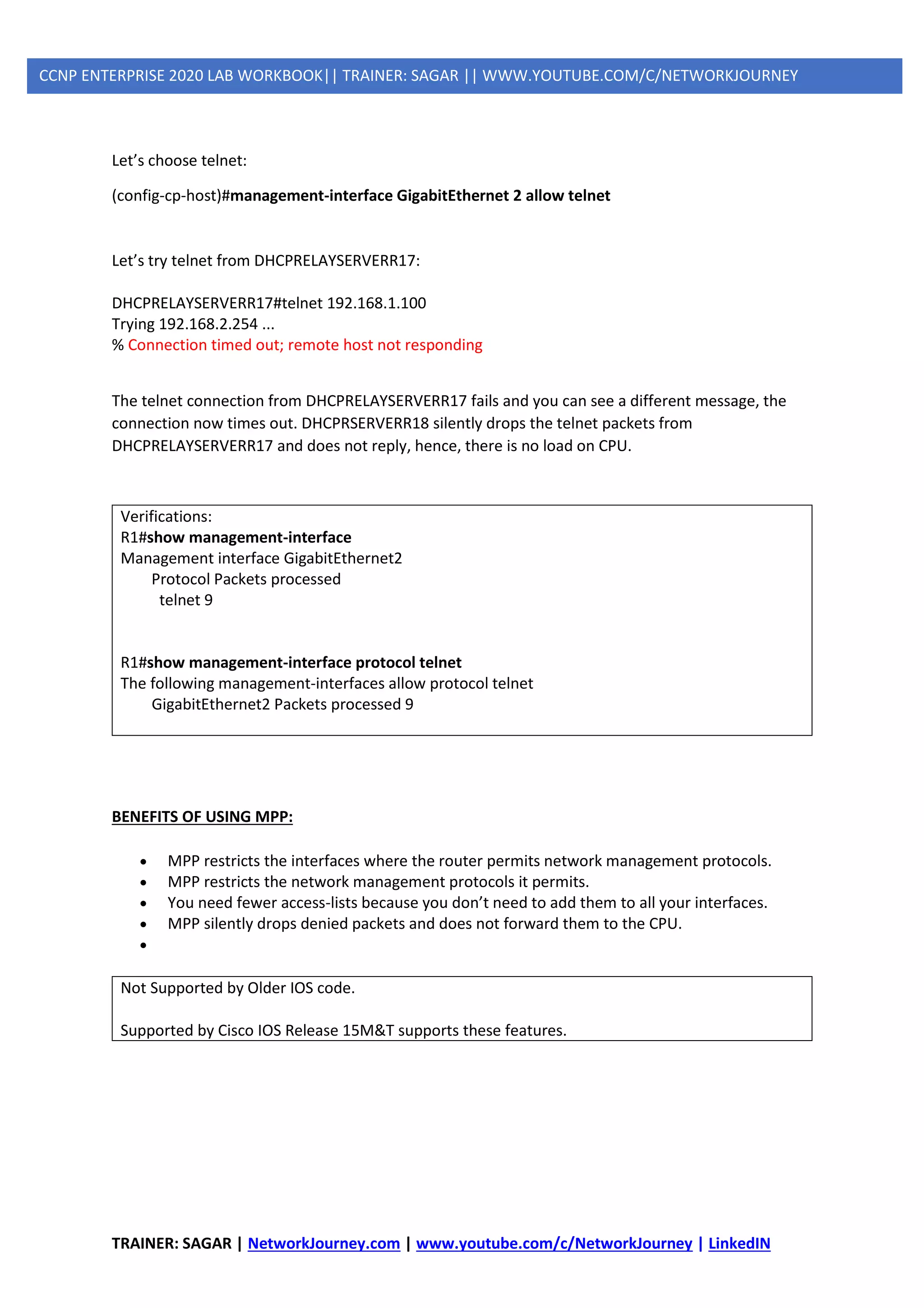 TRAINER: SAGAR | NetworkJourney.com | www.youtube.com/c/NetworkJourney | LinkedIN
CCNP ENTERPRISE 2020 LAB WORKBOOK|| TRAINER: SAGAR || WWW.YOUTUBE.COM/C/NETWORKJOURNEY
Let’s choose telnet:
(config-cp-host)#management-interface GigabitEthernet 2 allow telnet
Let’s try telnet from DHCPRELAYSERVERR17:
DHCPRELAYSERVERR17#telnet 192.168.1.100
Trying 192.168.2.254 ...
% Connection timed out; remote host not responding
The telnet connection from DHCPRELAYSERVERR17 fails and you can see a different message, the
connection now times out. DHCPRSERVERR18 silently drops the telnet packets from
DHCPRELAYSERVERR17 and does not reply, hence, there is no load on CPU.
Verifications:
R1#show management-interface
Management interface GigabitEthernet2
Protocol Packets processed
telnet 9
R1#show management-interface protocol telnet
The following management-interfaces allow protocol telnet
GigabitEthernet2 Packets processed 9
BENEFITS OF USING MPP:
• MPP restricts the interfaces where the router permits network management protocols.
• MPP restricts the network management protocols it permits.
• You need fewer access-lists because you don’t need to add them to all your interfaces.
• MPP silently drops denied packets and does not forward them to the CPU.
•
Not Supported by Older IOS code.
Supported by Cisco IOS Release 15M&T supports these features.
 
