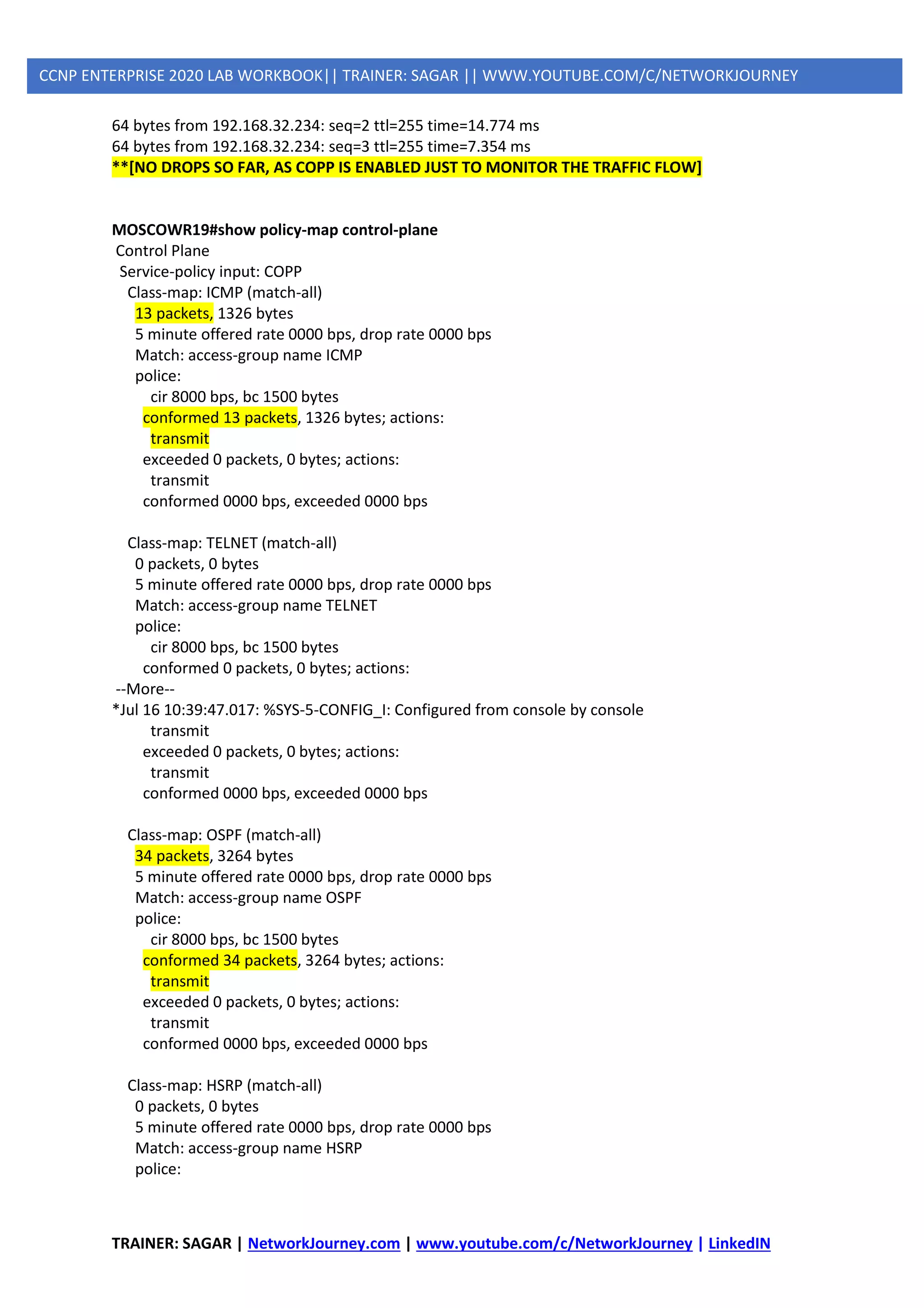 TRAINER: SAGAR | NetworkJourney.com | www.youtube.com/c/NetworkJourney | LinkedIN
CCNP ENTERPRISE 2020 LAB WORKBOOK|| TRAINER: SAGAR || WWW.YOUTUBE.COM/C/NETWORKJOURNEY
64 bytes from 192.168.32.234: seq=2 ttl=255 time=14.774 ms
64 bytes from 192.168.32.234: seq=3 ttl=255 time=7.354 ms
**[NO DROPS SO FAR, AS COPP IS ENABLED JUST TO MONITOR THE TRAFFIC FLOW]
MOSCOWR19#show policy-map control-plane
Control Plane
Service-policy input: COPP
Class-map: ICMP (match-all)
13 packets, 1326 bytes
5 minute offered rate 0000 bps, drop rate 0000 bps
Match: access-group name ICMP
police:
cir 8000 bps, bc 1500 bytes
conformed 13 packets, 1326 bytes; actions:
transmit
exceeded 0 packets, 0 bytes; actions:
transmit
conformed 0000 bps, exceeded 0000 bps
Class-map: TELNET (match-all)
0 packets, 0 bytes
5 minute offered rate 0000 bps, drop rate 0000 bps
Match: access-group name TELNET
police:
cir 8000 bps, bc 1500 bytes
conformed 0 packets, 0 bytes; actions:
--More--
*Jul 16 10:39:47.017: %SYS-5-CONFIG_I: Configured from console by console
transmit
exceeded 0 packets, 0 bytes; actions:
transmit
conformed 0000 bps, exceeded 0000 bps
Class-map: OSPF (match-all)
34 packets, 3264 bytes
5 minute offered rate 0000 bps, drop rate 0000 bps
Match: access-group name OSPF
police:
cir 8000 bps, bc 1500 bytes
conformed 34 packets, 3264 bytes; actions:
transmit
exceeded 0 packets, 0 bytes; actions:
transmit
conformed 0000 bps, exceeded 0000 bps
Class-map: HSRP (match-all)
0 packets, 0 bytes
5 minute offered rate 0000 bps, drop rate 0000 bps
Match: access-group name HSRP
police:
 