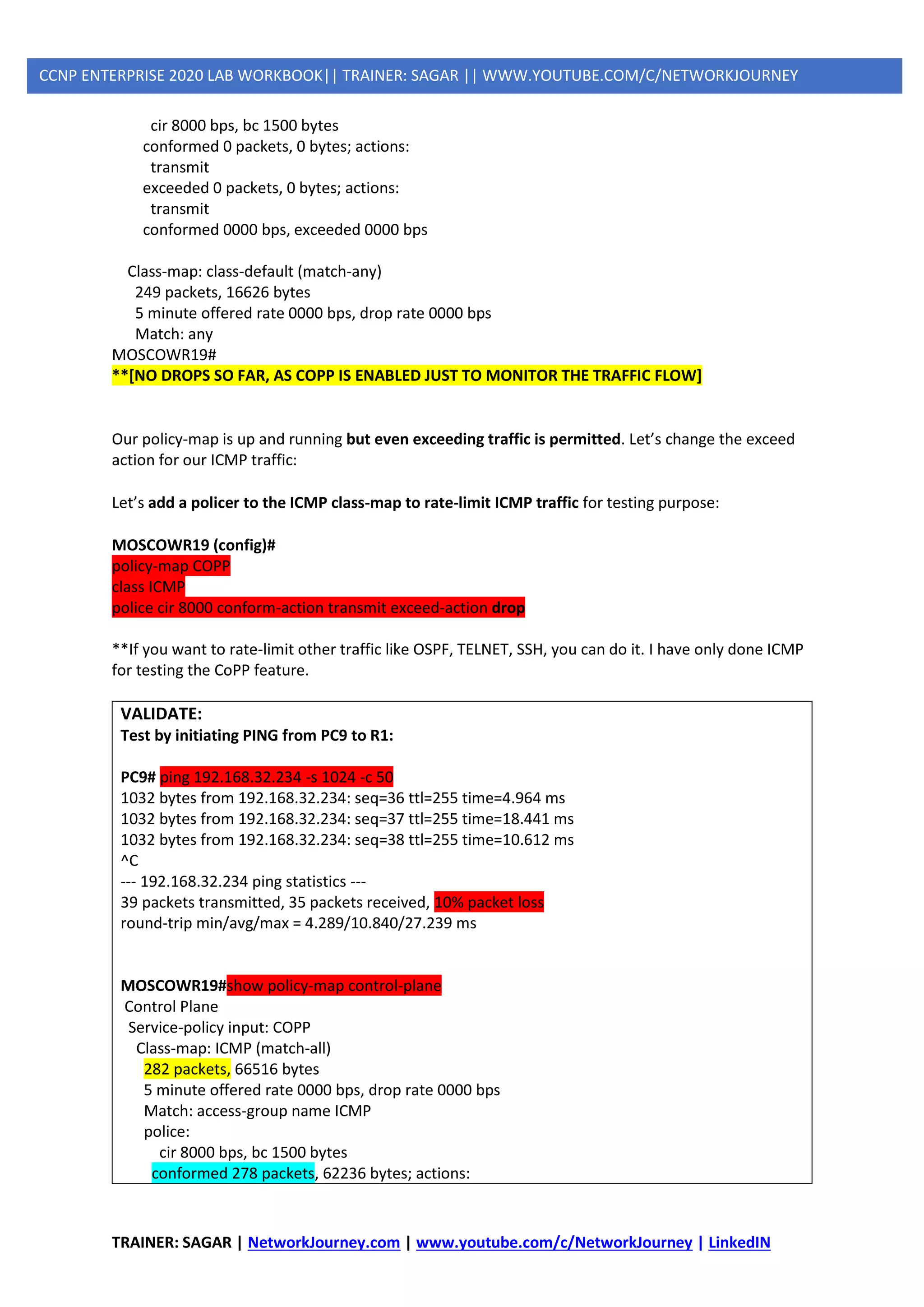 TRAINER: SAGAR | NetworkJourney.com | www.youtube.com/c/NetworkJourney | LinkedIN
CCNP ENTERPRISE 2020 LAB WORKBOOK|| TRAINER: SAGAR || WWW.YOUTUBE.COM/C/NETWORKJOURNEY
cir 8000 bps, bc 1500 bytes
conformed 0 packets, 0 bytes; actions:
transmit
exceeded 0 packets, 0 bytes; actions:
transmit
conformed 0000 bps, exceeded 0000 bps
Class-map: class-default (match-any)
249 packets, 16626 bytes
5 minute offered rate 0000 bps, drop rate 0000 bps
Match: any
MOSCOWR19#
**[NO DROPS SO FAR, AS COPP IS ENABLED JUST TO MONITOR THE TRAFFIC FLOW]
Our policy-map is up and running but even exceeding traffic is permitted. Let’s change the exceed
action for our ICMP traffic:
Let’s add a policer to the ICMP class-map to rate-limit ICMP traffic for testing purpose:
MOSCOWR19 (config)#
policy-map COPP
class ICMP
police cir 8000 conform-action transmit exceed-action drop
**If you want to rate-limit other traffic like OSPF, TELNET, SSH, you can do it. I have only done ICMP
for testing the CoPP feature.
VALIDATE:
Test by initiating PING from PC9 to R1:
PC9# ping 192.168.32.234 -s 1024 -c 50
1032 bytes from 192.168.32.234: seq=36 ttl=255 time=4.964 ms
1032 bytes from 192.168.32.234: seq=37 ttl=255 time=18.441 ms
1032 bytes from 192.168.32.234: seq=38 ttl=255 time=10.612 ms
^C
--- 192.168.32.234 ping statistics ---
39 packets transmitted, 35 packets received, 10% packet loss
round-trip min/avg/max = 4.289/10.840/27.239 ms
MOSCOWR19#show policy-map control-plane
Control Plane
Service-policy input: COPP
Class-map: ICMP (match-all)
282 packets, 66516 bytes
5 minute offered rate 0000 bps, drop rate 0000 bps
Match: access-group name ICMP
police:
cir 8000 bps, bc 1500 bytes
conformed 278 packets, 62236 bytes; actions:
 