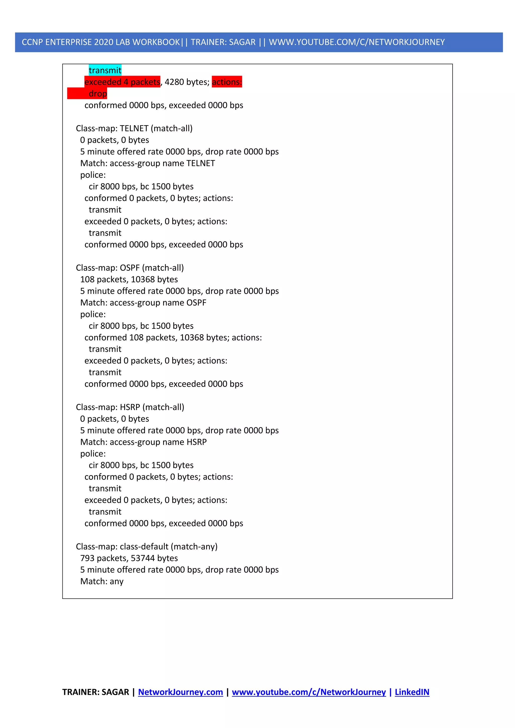 TRAINER: SAGAR | NetworkJourney.com | www.youtube.com/c/NetworkJourney | LinkedIN
CCNP ENTERPRISE 2020 LAB WORKBOOK|| TRAINER: SAGAR || WWW.YOUTUBE.COM/C/NETWORKJOURNEY
transmit
exceeded 4 packets, 4280 bytes; actions:
drop
conformed 0000 bps, exceeded 0000 bps
Class-map: TELNET (match-all)
0 packets, 0 bytes
5 minute offered rate 0000 bps, drop rate 0000 bps
Match: access-group name TELNET
police:
cir 8000 bps, bc 1500 bytes
conformed 0 packets, 0 bytes; actions:
transmit
exceeded 0 packets, 0 bytes; actions:
transmit
conformed 0000 bps, exceeded 0000 bps
Class-map: OSPF (match-all)
108 packets, 10368 bytes
5 minute offered rate 0000 bps, drop rate 0000 bps
Match: access-group name OSPF
police:
cir 8000 bps, bc 1500 bytes
conformed 108 packets, 10368 bytes; actions:
transmit
exceeded 0 packets, 0 bytes; actions:
transmit
conformed 0000 bps, exceeded 0000 bps
Class-map: HSRP (match-all)
0 packets, 0 bytes
5 minute offered rate 0000 bps, drop rate 0000 bps
Match: access-group name HSRP
police:
cir 8000 bps, bc 1500 bytes
conformed 0 packets, 0 bytes; actions:
transmit
exceeded 0 packets, 0 bytes; actions:
transmit
conformed 0000 bps, exceeded 0000 bps
Class-map: class-default (match-any)
793 packets, 53744 bytes
5 minute offered rate 0000 bps, drop rate 0000 bps
Match: any
 