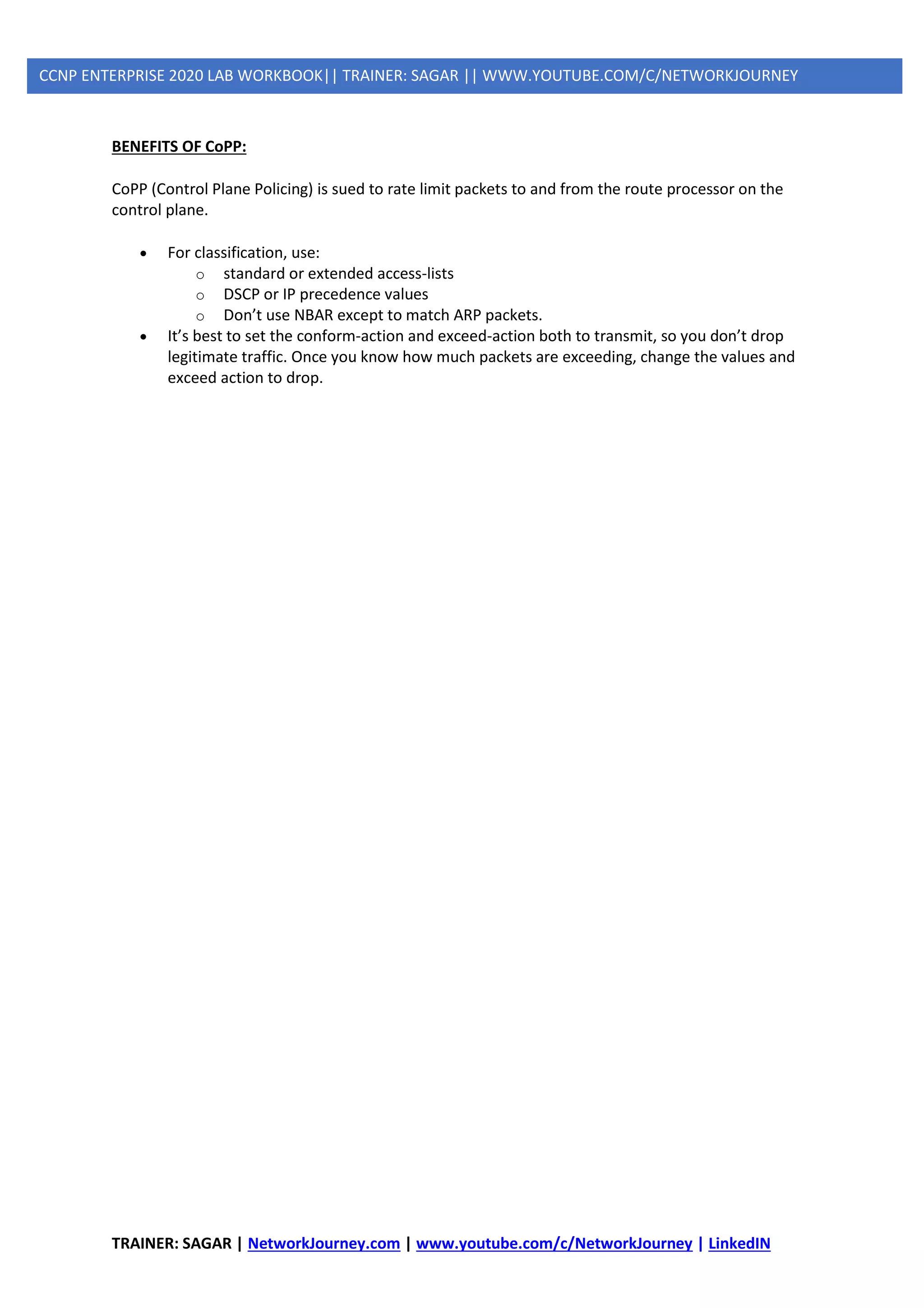 TRAINER: SAGAR | NetworkJourney.com | www.youtube.com/c/NetworkJourney | LinkedIN
CCNP ENTERPRISE 2020 LAB WORKBOOK|| TRAINER: SAGAR || WWW.YOUTUBE.COM/C/NETWORKJOURNEY
BENEFITS OF CoPP:
CoPP (Control Plane Policing) is sued to rate limit packets to and from the route processor on the
control plane.
• For classification, use:
o standard or extended access-lists
o DSCP or IP precedence values
o Don’t use NBAR except to match ARP packets.
• It’s best to set the conform-action and exceed-action both to transmit, so you don’t drop
legitimate traffic. Once you know how much packets are exceeding, change the values and
exceed action to drop.
 