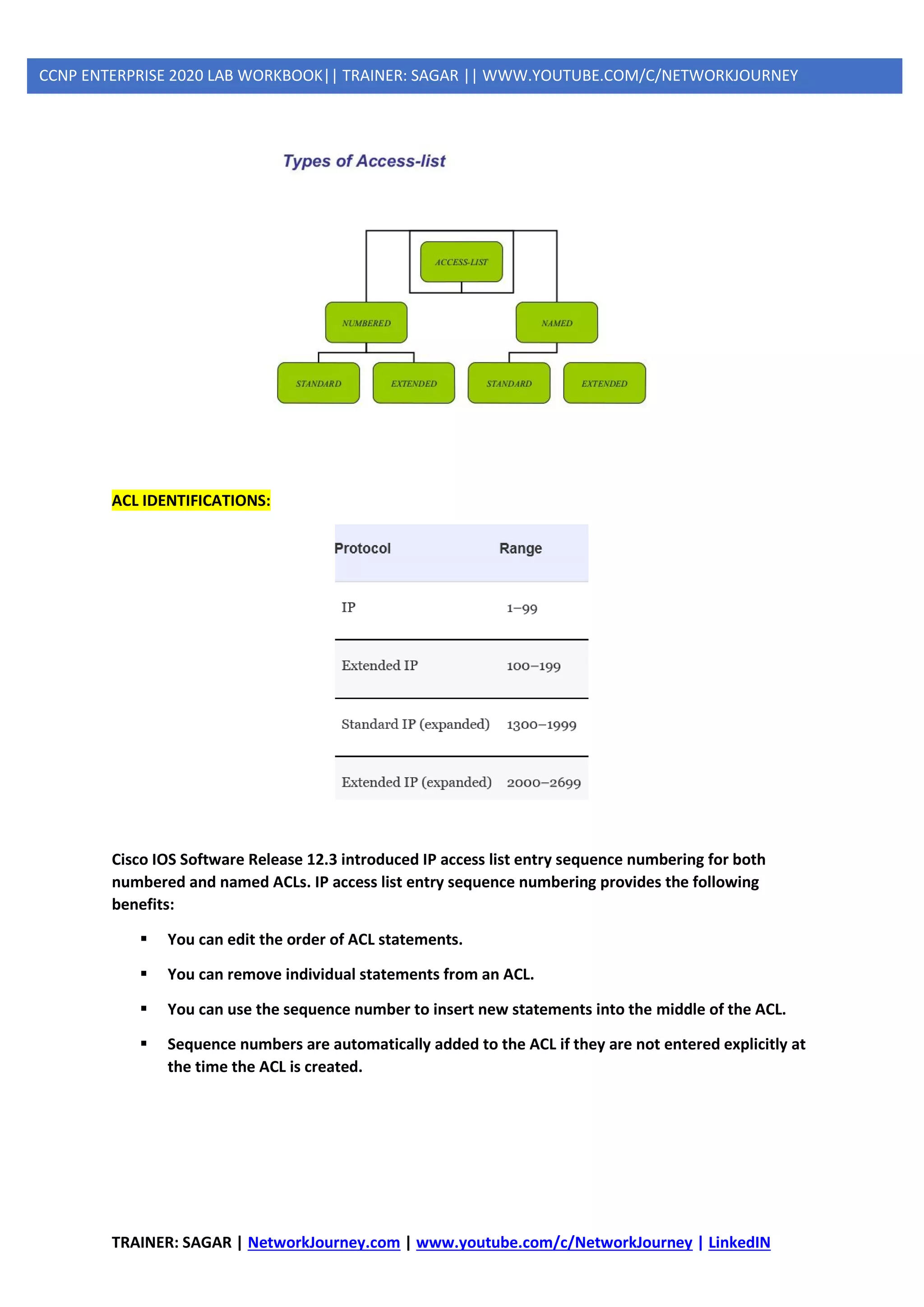 TRAINER: SAGAR | NetworkJourney.com | www.youtube.com/c/NetworkJourney | LinkedIN
CCNP ENTERPRISE 2020 LAB WORKBOOK|| TRAINER: SAGAR || WWW.YOUTUBE.COM/C/NETWORKJOURNEY
ACL IDENTIFICATIONS:
Cisco IOS Software Release 12.3 introduced IP access list entry sequence numbering for both
numbered and named ACLs. IP access list entry sequence numbering provides the following
benefits:
▪ You can edit the order of ACL statements.
▪ You can remove individual statements from an ACL.
▪ You can use the sequence number to insert new statements into the middle of the ACL.
▪ Sequence numbers are automatically added to the ACL if they are not entered explicitly at
the time the ACL is created.
 