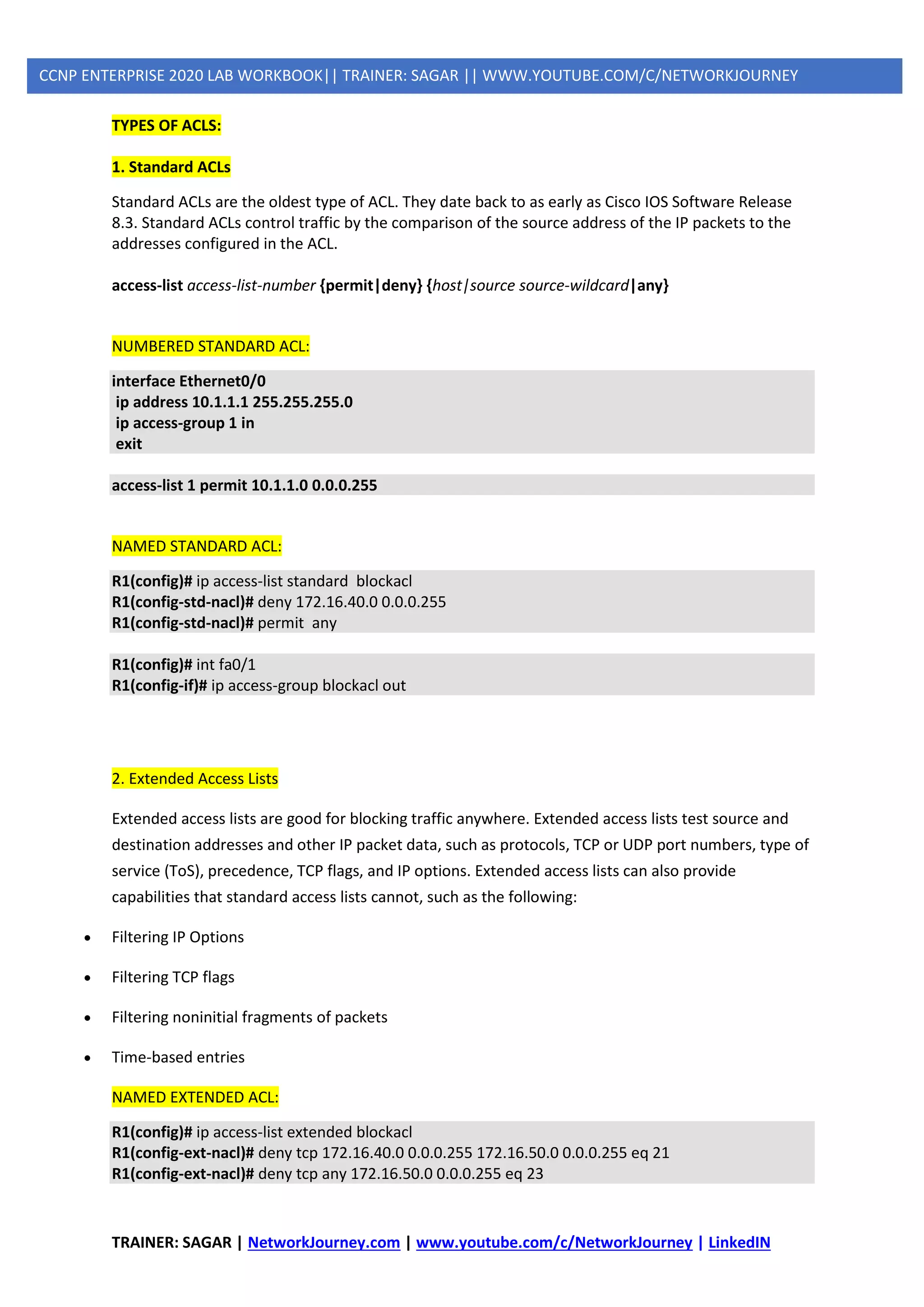 TRAINER: SAGAR | NetworkJourney.com | www.youtube.com/c/NetworkJourney | LinkedIN
CCNP ENTERPRISE 2020 LAB WORKBOOK|| TRAINER: SAGAR || WWW.YOUTUBE.COM/C/NETWORKJOURNEY
TYPES OF ACLS:
1. Standard ACLs
Standard ACLs are the oldest type of ACL. They date back to as early as Cisco IOS Software Release
8.3. Standard ACLs control traffic by the comparison of the source address of the IP packets to the
addresses configured in the ACL.
access-list access-list-number {permit|deny} {host|source source-wildcard|any}
NUMBERED STANDARD ACL:
interface Ethernet0/0
ip address 10.1.1.1 255.255.255.0
ip access-group 1 in
exit
access-list 1 permit 10.1.1.0 0.0.0.255
NAMED STANDARD ACL:
R1(config)# ip access-list standard blockacl
R1(config-std-nacl)# deny 172.16.40.0 0.0.0.255
R1(config-std-nacl)# permit any
R1(config)# int fa0/1
R1(config-if)# ip access-group blockacl out
2. Extended Access Lists
Extended access lists are good for blocking traffic anywhere. Extended access lists test source and
destination addresses and other IP packet data, such as protocols, TCP or UDP port numbers, type of
service (ToS), precedence, TCP flags, and IP options. Extended access lists can also provide
capabilities that standard access lists cannot, such as the following:
• Filtering IP Options
• Filtering TCP flags
• Filtering noninitial fragments of packets
• Time-based entries
NAMED EXTENDED ACL:
R1(config)# ip access-list extended blockacl
R1(config-ext-nacl)# deny tcp 172.16.40.0 0.0.0.255 172.16.50.0 0.0.0.255 eq 21
R1(config-ext-nacl)# deny tcp any 172.16.50.0 0.0.0.255 eq 23
 