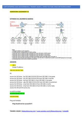 TRAINER: SAGAR | NetworkJourney.com | www.youtube.com/c/NetworkJourney | LinkedIN
CCNP ENTERPRISE 2020 LAB WORKBOOK|| TRAINER: SAGAR || WWW.YOUTUBE.COM/C/NETWORKJOURNEY
HOMEWORK ASSIGNMENT #2
EXTENDED ACL (NUMBER & NAMED)
ANSWERS
1& 2:
Assign IP address.
3 & 4 & 5 & 6 & 7 & 8
R1
access-list 145 deny tcp 192.168.2.0 0.0.0.255 host 192.168.1.3 eq www
access-list 145 deny tcp 192.168.3.0 0.0.0.255 host 192.168.1.4 eq ftp
access-list 145 deny tcp host 192.168.3.1 host 192.168.1.3 eq www
access-list 145 deny udp 192.168.2.0 0.0.0.255 host 192.168.1.4 eq domain
access-list 145 deny icmp host 192.168.3.2 host 192.168.1.2 echo
access-list 145 deny icmp host 192.168.3.2 host 192.168.1.2 echo-reply
access-list 145 permit ip any any
int e0/0 (config)#
ip access-group 145 out
VALIDATIONS:
Ping and Validate.
Ping should not be successful!!!
 