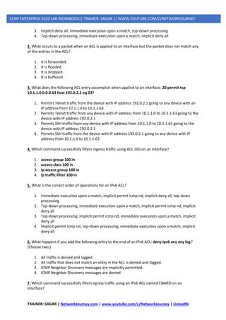 TRAINER: SAGAR | NetworkJourney.com | www.youtube.com/c/NetworkJourney | LinkedIN
CCNP ENTERPRISE 2020 LAB WORKBOOK|| TRAINER: SAGAR || WWW.YOUTUBE.COM/C/NETWORKJOURNEY
3. Implicit deny all, immediate execution upon a match, top-down processing
4. Top-down processing, immediate execution upon a match, implicit deny all
2. What occurs to a packet when an ACL is applied to an interface but the packet does not match any
of the entries in the ACL?
1. It is forwarded.
2. It is flooded.
3. It is dropped.
4. It is buffered.
3. What does the following ACL entry accomplish when applied to an interface: 20 permit tcp
10.1.1.0 0.0.0.63 host 192.0.2.1 eq 23?
1. Permits Telnet traffic from the device with IP address 192.0.2.1 going to any device with an
IP address from 10.1.1.0 to 10.1.1.63
2. Permits Telnet traffic from any device with IP address from 10.1.1.0 to 10.1.1.63 going to the
device with IP address 192.0.2.1
3. Permits SSH traffic from any device with IP address from 10.1.1.0 to 10.1.1.63 going to the
device with IP address 192.0.2.1
4. Permits SSH traffic from the device with IP address 192.0.2.1 going to any device with IP
address from 10.1.1.0 to 10.1.1.63
4. Which command successfully filters ingress traffic using ACL 100 on an interface?
1. access-group 100 in
2. access-class 100 in
3. ip access-group 100 in
4. ip traffic-filter 100 in
5. What is the correct order of operations for an IPv6 ACL?
1. Immediate execution upon a match, implicit permit icmp nd, implicit deny all, top-down
processing
2. Top-down processing, immediate execution upon a match, implicit permit icmp nd, implicit
deny all
3. Top-down processing, implicit permit icmp nd, immediate execution upon a match, implicit
deny all
4. Implicit permit icmp nd, top-down processing, immediate execution upon a match, implicit
deny all
6. What happens if you add the following entry to the end of an IPv6 ACL: deny ipv6 any any log?
(Choose two.)
1. All traffic is denied and logged.
2. All traffic that does not match an entry in the ACL is denied and logged.
3. ICMP Neighbor Discovery messages are implicitly permitted.
4. ICMP Neighbor Discovery messages are denied.
7. Which command successfully filters egress traffic using an IPv6 ACL named ENARSI on an
interface?
 