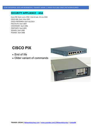 TRAINER: SAGAR | NetworkJourney.com | www.youtube.com/c/NetworkJourney | LinkedIN
CCNP ENTERPRISE 2020 LAB WORKBOOK|| TRAINER: SAGAR || WWW.YOUTUBE.COM/C/NETWORKJOURNEY
SECURITY APPLIANCE - ASA
Cisco PIX: Start: early 1994 | End of sale: 28 July 2008
CISCO ASA: Start: May 2005
CISCO FIREPOWER: Start July 2013
PALO ALTO: Start 2007
CHECKPOINT: Start 1996
FORITGATE: Start 2001
SOPHOS: Start 1990
PFSENSE: Start 2006
 