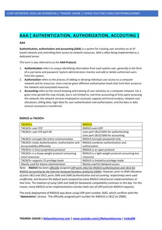 TRAINER: SAGAR | NetworkJourney.com | www.youtube.com/c/NetworkJourney | LinkedIN
CCNP ENTERPRISE 2020 LAB WORKBOOK|| TRAINER: SAGAR || WWW.YOUTUBE.COM/C/NETWORKJOURNEY
AAA [ AUTHENTICATION, AUTHORIZATION, ACCOUTING ]
AAA
Authentication, authorization and accounting (AAA) is a system for tracking user activities on an IP-
based network and controlling their access to network resources. AAA is often being implemented as a
dedicated server.
This term is also referred to as the AAA Protocol.
1. Authentication refers to unique identifying information from each system user, generally in the form
of a username and password. System administrators monitor and add or delete authorized users
from the system.
2. Authorization refers to the process of adding or denying individual user access to a computer
network and its resources. Users may be given different authorization levels that limit their access to
the network and associated resources.
3. Accounting refers to the record-keeping and tracking of user activities on a computer network. For a
given time period this may include, but is not limited to, real-time accounting of time spent accessing
the network, the network services employed or accessed, capacity and trend analysis, network cost
allocations, billing data, login data for user authentication and authorization, and the data or data
amount accessed or transferred.
RADIUS vs TACACS+
TACACS+ RADIUS
TACACS+ uses TCP RADIUS uses UDP
TACACS+ uses TCP port 49 Uses port 1812/1645 for authenticating
Uses port 1813/1646 for accounting
TACACS+ encrypts the entire communication RADIUS encrypts passwords only
TACACS+ treats Authentication, Authorization and
Accountability differently
RADIUS combines authentication and
authorization
TACACS+ is Cisco proprietary protocol RADIUS is an open protocol
TACACS+ is a heavy-weight protocol consuming
more resources
RADIUS is a light-weight protocol consuming less
resources
TACACS+ supports 15 privilege levels RADIUS is limited to privilege mode
Mainly used for Device administration Mainly used for Network access
Note: RADIUS has been officially assigned UDP ports 1812 for RADIUS authentication and 1813 for
RADIUS accounting by the Internet Assigned Numbers Authority (IANA). However, prior to IANA allocation
of ports 1812 and 1813, ports 1645 and 1646 (authentication and accounting, respectively) were used
unofficially, and became the default ports assigned by many RADIUS client/server implementations at
that time. The tradition of using 1645 and 1646 for backwards compatibility continues to this day. For this
reason, many RADIUS server implementations monitor both sets of UDP ports for RADIUS requests.
The early deployment of RADIUS was done using UDP port number 1645, which conflicts with the
"datametrics" service. The officially assigned port number for RADIUS is 1812 (in 2000).
 
