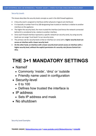 TRAINER: SAGAR | NetworkJourney.com | www.youtube.com/c/NetworkJourney | LinkedIN
CCNP ENTERPRISE 2020 LAB WORKBOOK|| TRAINER: SAGAR || WWW.YOUTUBE.COM/C/NETWORKJOURNEY
Security Levels
This lesson describes the security levels concept as used in the ASA firewall appliance.
• A Security Level is assigned to interfaces (either physical or logical sub-interfaces)
• It is basically a number from 0 to 100 designating how trusted an interface is relative to another
interface on the appliance.
• The higher the security level, the more trusted the interface (and hence the network connected
behind it) is considered to be, relative to another interface.
• Since each firewall interface represents a specific network (or security zone), by using security
levels we can assign ‘trust levels’ to our security zones.
• The primary rule for security levels is that an interface (or zone) with a higher security level can
access an interface with a lower security level.
• On the other hand, an interface with a lower security level cannot access an interface with a
higher security level, without the explicit permission of a security rule (Access Control List -
ACL).
Security Level Examples
 