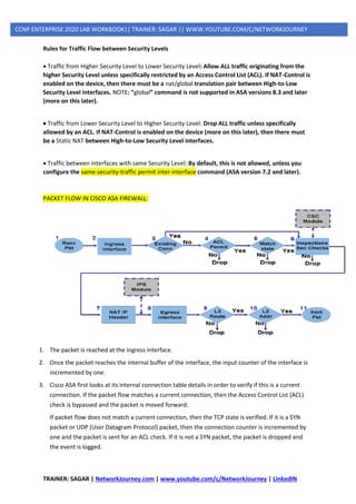 TRAINER: SAGAR | NetworkJourney.com | www.youtube.com/c/NetworkJourney | LinkedIN
CCNP ENTERPRISE 2020 LAB WORKBOOK|| TRAINER: SAGAR || WWW.YOUTUBE.COM/C/NETWORKJOURNEY
Rules for Traffic Flow between Security Levels
• Traffic from Higher Security Level to Lower Security Level: Allow ALL traffic originating from the
higher Security Level unless specifically restricted by an Access Control List (ACL). If NAT-Control is
enabled on the device, then there must be a nat/global translation pair between High-to-Low
Security Level interfaces. NOTE: “global” command is not supported in ASA versions 8.3 and later
(more on this later).
• Traffic from Lower Security Level to Higher Security Level: Drop ALL traffic unless specifically
allowed by an ACL. If NAT-Control is enabled on the device (more on this later), then there must
be a Static NAT between High-to-Low Security Level interfaces.
• Traffic between interfaces with same Security Level: By default, this is not allowed, unless you
configure the same-security-traffic permit inter-interface command (ASA version 7.2 and later).
PACKET FLOW IN CISCO ASA FIREWALL:
1. The packet is reached at the ingress interface.
2. Once the packet reaches the internal buffer of the interface, the input counter of the interface is
incremented by one.
3. Cisco ASA first looks at its internal connection table details in order to verify if this is a current
connection. If the packet flow matches a current connection, then the Access Control List (ACL)
check is bypassed and the packet is moved forward.
If packet flow does not match a current connection, then the TCP state is verified. If it is a SYN
packet or UDP (User Datagram Protocol) packet, then the connection counter is incremented by
one and the packet is sent for an ACL check. If it is not a SYN packet, the packet is dropped and
the event is logged.
 